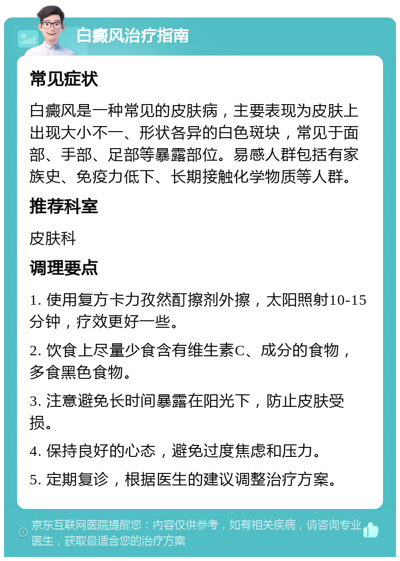 白癜风治疗指南 常见症状 白癜风是一种常见的皮肤病，主要表现为皮肤上出现大小不一、形状各异的白色斑块，常见于面部、手部、足部等暴露部位。易感人群包括有家族史、免疫力低下、长期接触化学物质等人群。 推荐科室 皮肤科 调理要点 1. 使用复方卡力孜然酊擦剂外擦，太阳照射10-15分钟，疗效更好一些。 2. 饮食上尽量少食含有维生素C、成分的食物，多食黑色食物。 3. 注意避免长时间暴露在阳光下，防止皮肤受损。 4. 保持良好的心态，避免过度焦虑和压力。 5. 定期复诊，根据医生的建议调整治疗方案。