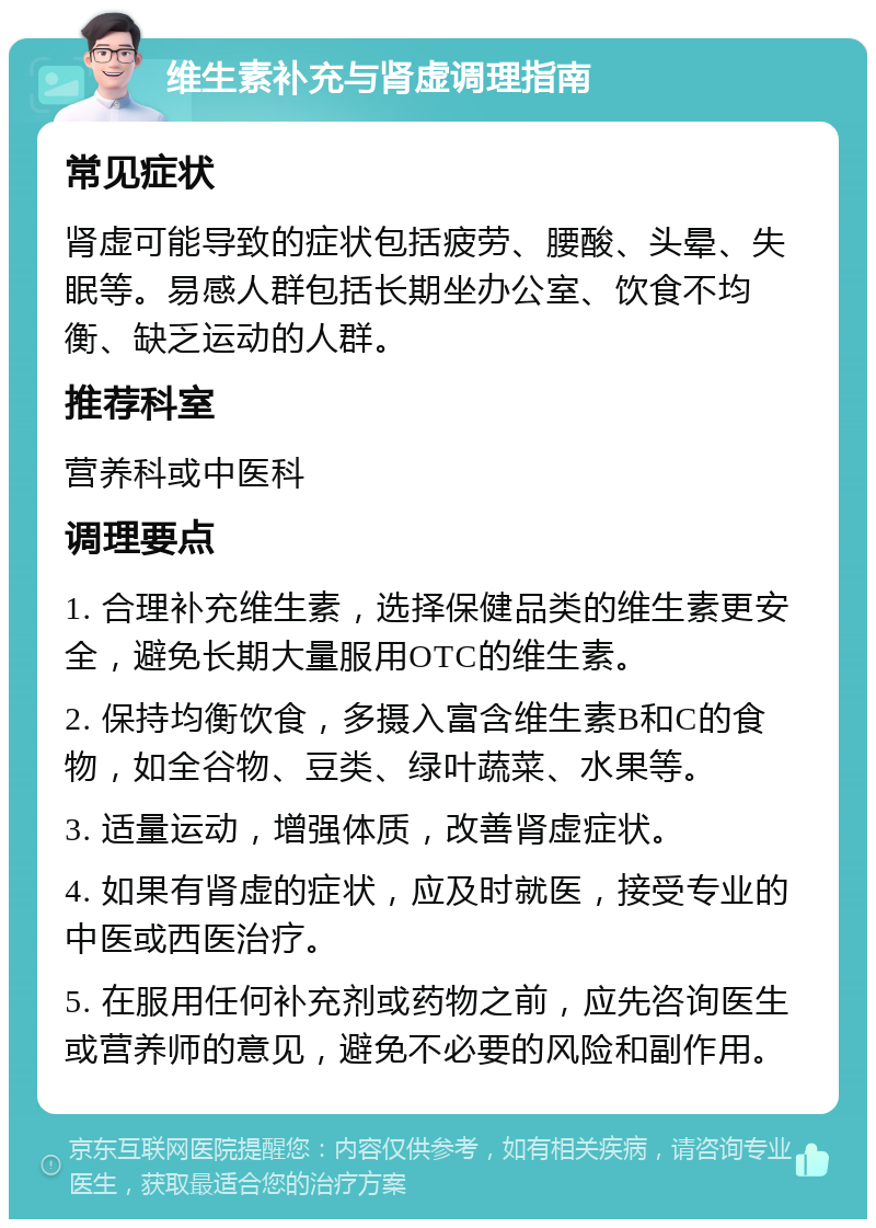 维生素补充与肾虚调理指南 常见症状 肾虚可能导致的症状包括疲劳、腰酸、头晕、失眠等。易感人群包括长期坐办公室、饮食不均衡、缺乏运动的人群。 推荐科室 营养科或中医科 调理要点 1. 合理补充维生素，选择保健品类的维生素更安全，避免长期大量服用OTC的维生素。 2. 保持均衡饮食，多摄入富含维生素B和C的食物，如全谷物、豆类、绿叶蔬菜、水果等。 3. 适量运动，增强体质，改善肾虚症状。 4. 如果有肾虚的症状，应及时就医，接受专业的中医或西医治疗。 5. 在服用任何补充剂或药物之前，应先咨询医生或营养师的意见，避免不必要的风险和副作用。