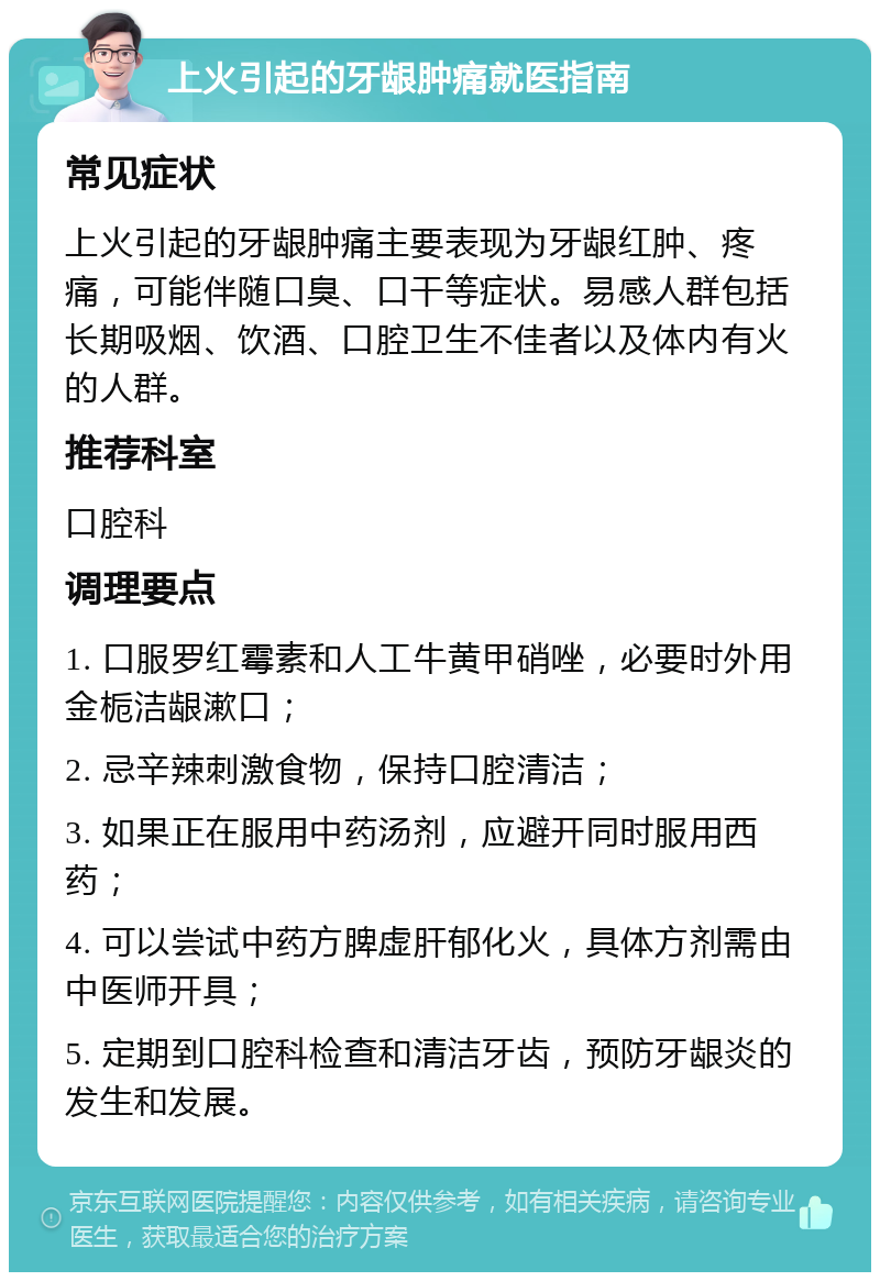 上火引起的牙龈肿痛就医指南 常见症状 上火引起的牙龈肿痛主要表现为牙龈红肿、疼痛，可能伴随口臭、口干等症状。易感人群包括长期吸烟、饮酒、口腔卫生不佳者以及体内有火的人群。 推荐科室 口腔科 调理要点 1. 口服罗红霉素和人工牛黄甲硝唑，必要时外用金栀洁龈漱口； 2. 忌辛辣刺激食物，保持口腔清洁； 3. 如果正在服用中药汤剂，应避开同时服用西药； 4. 可以尝试中药方脾虚肝郁化火，具体方剂需由中医师开具； 5. 定期到口腔科检查和清洁牙齿，预防牙龈炎的发生和发展。