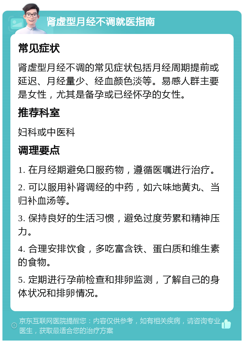 肾虚型月经不调就医指南 常见症状 肾虚型月经不调的常见症状包括月经周期提前或延迟、月经量少、经血颜色淡等。易感人群主要是女性，尤其是备孕或已经怀孕的女性。 推荐科室 妇科或中医科 调理要点 1. 在月经期避免口服药物，遵循医嘱进行治疗。 2. 可以服用补肾调经的中药，如六味地黄丸、当归补血汤等。 3. 保持良好的生活习惯，避免过度劳累和精神压力。 4. 合理安排饮食，多吃富含铁、蛋白质和维生素的食物。 5. 定期进行孕前检查和排卵监测，了解自己的身体状况和排卵情况。