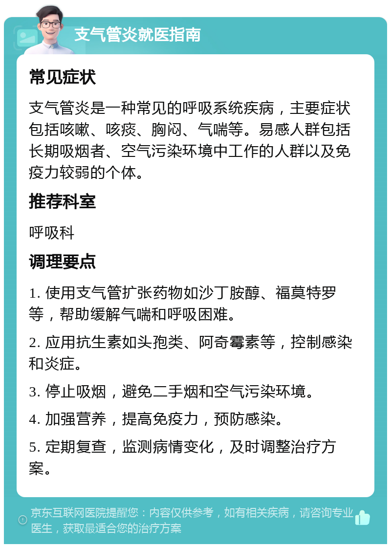 支气管炎就医指南 常见症状 支气管炎是一种常见的呼吸系统疾病，主要症状包括咳嗽、咳痰、胸闷、气喘等。易感人群包括长期吸烟者、空气污染环境中工作的人群以及免疫力较弱的个体。 推荐科室 呼吸科 调理要点 1. 使用支气管扩张药物如沙丁胺醇、福莫特罗等，帮助缓解气喘和呼吸困难。 2. 应用抗生素如头孢类、阿奇霉素等，控制感染和炎症。 3. 停止吸烟，避免二手烟和空气污染环境。 4. 加强营养，提高免疫力，预防感染。 5. 定期复查，监测病情变化，及时调整治疗方案。