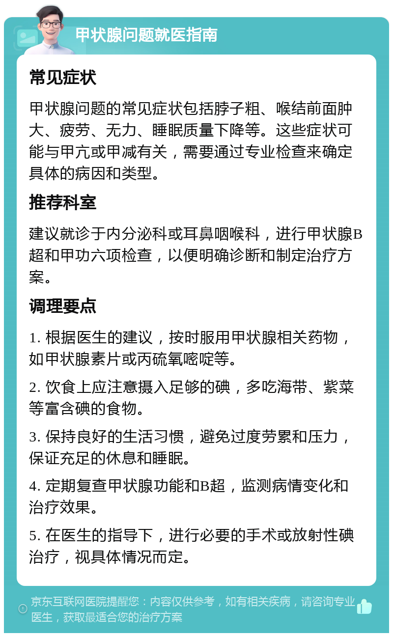 甲状腺问题就医指南 常见症状 甲状腺问题的常见症状包括脖子粗、喉结前面肿大、疲劳、无力、睡眠质量下降等。这些症状可能与甲亢或甲减有关，需要通过专业检查来确定具体的病因和类型。 推荐科室 建议就诊于内分泌科或耳鼻咽喉科，进行甲状腺B超和甲功六项检查，以便明确诊断和制定治疗方案。 调理要点 1. 根据医生的建议，按时服用甲状腺相关药物，如甲状腺素片或丙硫氧嘧啶等。 2. 饮食上应注意摄入足够的碘，多吃海带、紫菜等富含碘的食物。 3. 保持良好的生活习惯，避免过度劳累和压力，保证充足的休息和睡眠。 4. 定期复查甲状腺功能和B超，监测病情变化和治疗效果。 5. 在医生的指导下，进行必要的手术或放射性碘治疗，视具体情况而定。