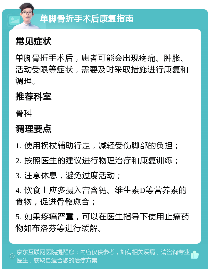 单脚骨折手术后康复指南 常见症状 单脚骨折手术后，患者可能会出现疼痛、肿胀、活动受限等症状，需要及时采取措施进行康复和调理。 推荐科室 骨科 调理要点 1. 使用拐杖辅助行走，减轻受伤脚部的负担； 2. 按照医生的建议进行物理治疗和康复训练； 3. 注意休息，避免过度活动； 4. 饮食上应多摄入富含钙、维生素D等营养素的食物，促进骨骼愈合； 5. 如果疼痛严重，可以在医生指导下使用止痛药物如布洛芬等进行缓解。