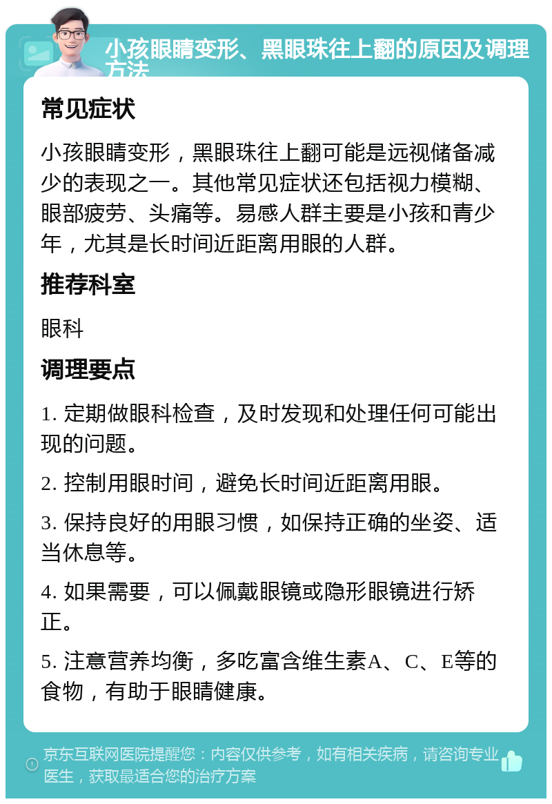 小孩眼睛变形、黑眼珠往上翻的原因及调理方法 常见症状 小孩眼睛变形，黑眼珠往上翻可能是远视储备减少的表现之一。其他常见症状还包括视力模糊、眼部疲劳、头痛等。易感人群主要是小孩和青少年，尤其是长时间近距离用眼的人群。 推荐科室 眼科 调理要点 1. 定期做眼科检查，及时发现和处理任何可能出现的问题。 2. 控制用眼时间，避免长时间近距离用眼。 3. 保持良好的用眼习惯，如保持正确的坐姿、适当休息等。 4. 如果需要，可以佩戴眼镜或隐形眼镜进行矫正。 5. 注意营养均衡，多吃富含维生素A、C、E等的食物，有助于眼睛健康。