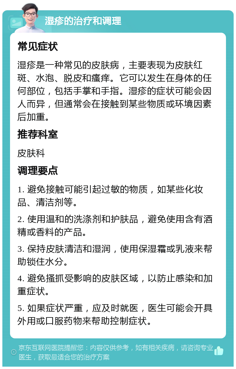 湿疹的治疗和调理 常见症状 湿疹是一种常见的皮肤病，主要表现为皮肤红斑、水泡、脱皮和瘙痒。它可以发生在身体的任何部位，包括手掌和手指。湿疹的症状可能会因人而异，但通常会在接触到某些物质或环境因素后加重。 推荐科室 皮肤科 调理要点 1. 避免接触可能引起过敏的物质，如某些化妆品、清洁剂等。 2. 使用温和的洗涤剂和护肤品，避免使用含有酒精或香料的产品。 3. 保持皮肤清洁和湿润，使用保湿霜或乳液来帮助锁住水分。 4. 避免搔抓受影响的皮肤区域，以防止感染和加重症状。 5. 如果症状严重，应及时就医，医生可能会开具外用或口服药物来帮助控制症状。