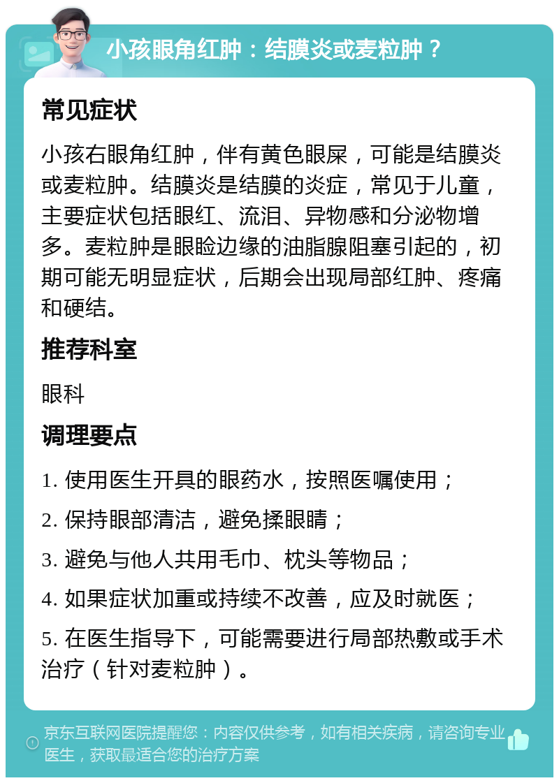 小孩眼角红肿：结膜炎或麦粒肿？ 常见症状 小孩右眼角红肿，伴有黄色眼屎，可能是结膜炎或麦粒肿。结膜炎是结膜的炎症，常见于儿童，主要症状包括眼红、流泪、异物感和分泌物增多。麦粒肿是眼睑边缘的油脂腺阻塞引起的，初期可能无明显症状，后期会出现局部红肿、疼痛和硬结。 推荐科室 眼科 调理要点 1. 使用医生开具的眼药水，按照医嘱使用； 2. 保持眼部清洁，避免揉眼睛； 3. 避免与他人共用毛巾、枕头等物品； 4. 如果症状加重或持续不改善，应及时就医； 5. 在医生指导下，可能需要进行局部热敷或手术治疗（针对麦粒肿）。