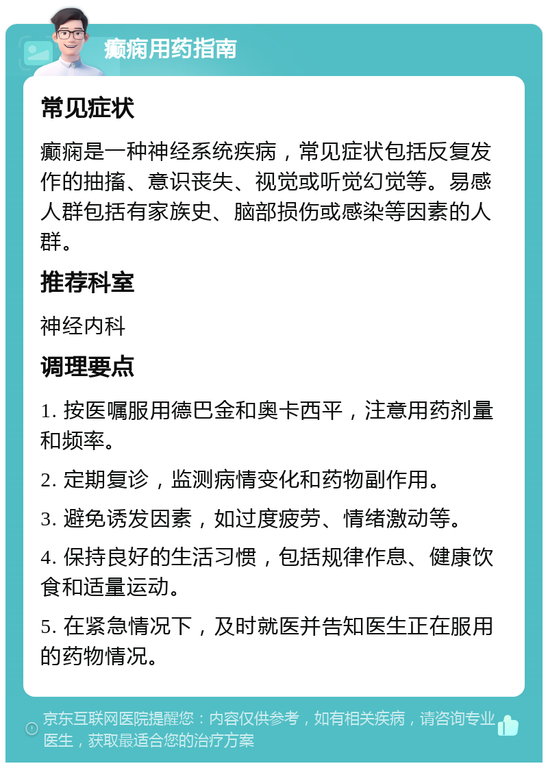 癫痫用药指南 常见症状 癫痫是一种神经系统疾病，常见症状包括反复发作的抽搐、意识丧失、视觉或听觉幻觉等。易感人群包括有家族史、脑部损伤或感染等因素的人群。 推荐科室 神经内科 调理要点 1. 按医嘱服用德巴金和奥卡西平，注意用药剂量和频率。 2. 定期复诊，监测病情变化和药物副作用。 3. 避免诱发因素，如过度疲劳、情绪激动等。 4. 保持良好的生活习惯，包括规律作息、健康饮食和适量运动。 5. 在紧急情况下，及时就医并告知医生正在服用的药物情况。