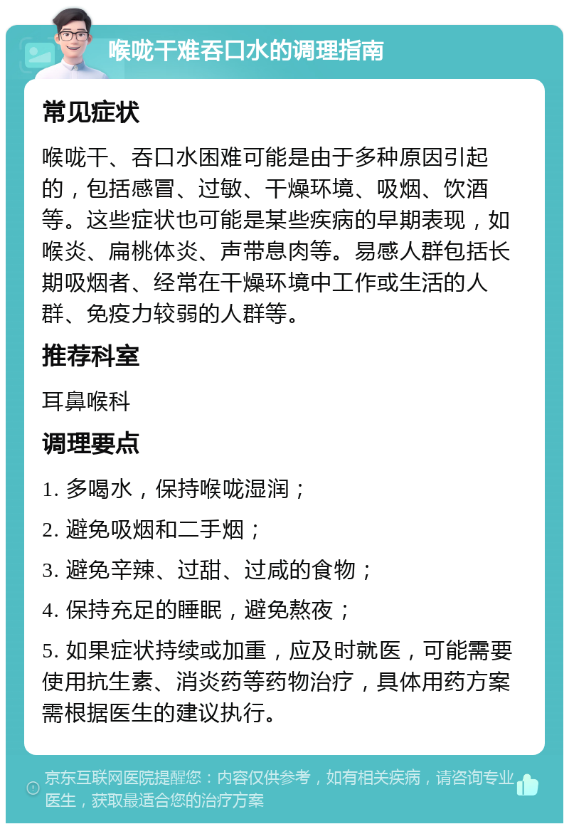 喉咙干难吞口水的调理指南 常见症状 喉咙干、吞口水困难可能是由于多种原因引起的，包括感冒、过敏、干燥环境、吸烟、饮酒等。这些症状也可能是某些疾病的早期表现，如喉炎、扁桃体炎、声带息肉等。易感人群包括长期吸烟者、经常在干燥环境中工作或生活的人群、免疫力较弱的人群等。 推荐科室 耳鼻喉科 调理要点 1. 多喝水，保持喉咙湿润； 2. 避免吸烟和二手烟； 3. 避免辛辣、过甜、过咸的食物； 4. 保持充足的睡眠，避免熬夜； 5. 如果症状持续或加重，应及时就医，可能需要使用抗生素、消炎药等药物治疗，具体用药方案需根据医生的建议执行。