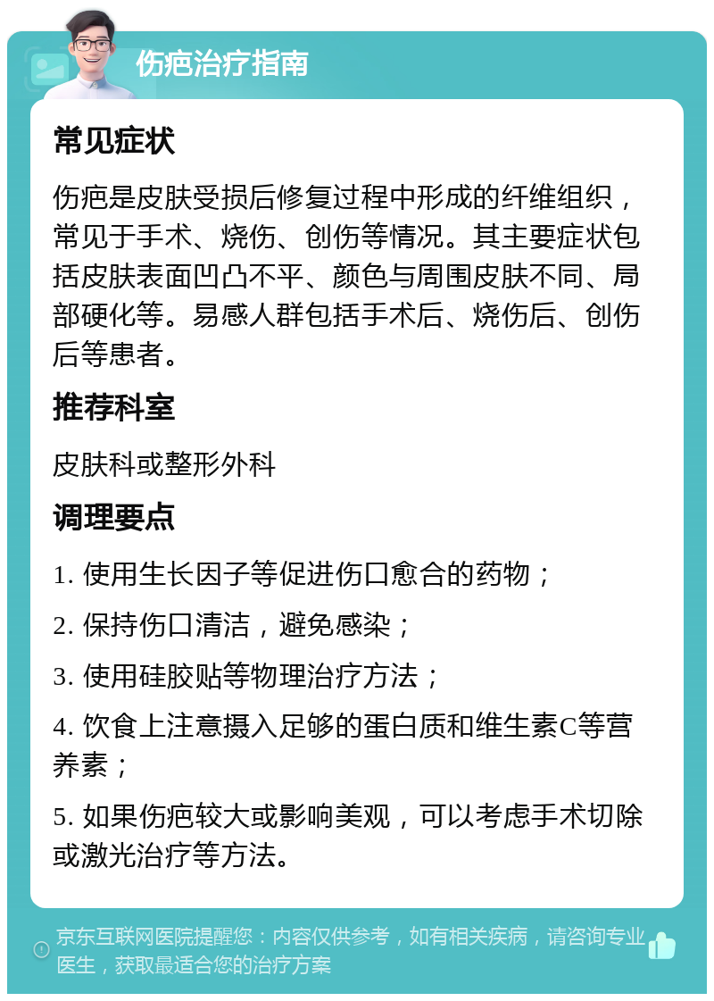 伤疤治疗指南 常见症状 伤疤是皮肤受损后修复过程中形成的纤维组织，常见于手术、烧伤、创伤等情况。其主要症状包括皮肤表面凹凸不平、颜色与周围皮肤不同、局部硬化等。易感人群包括手术后、烧伤后、创伤后等患者。 推荐科室 皮肤科或整形外科 调理要点 1. 使用生长因子等促进伤口愈合的药物； 2. 保持伤口清洁，避免感染； 3. 使用硅胶贴等物理治疗方法； 4. 饮食上注意摄入足够的蛋白质和维生素C等营养素； 5. 如果伤疤较大或影响美观，可以考虑手术切除或激光治疗等方法。