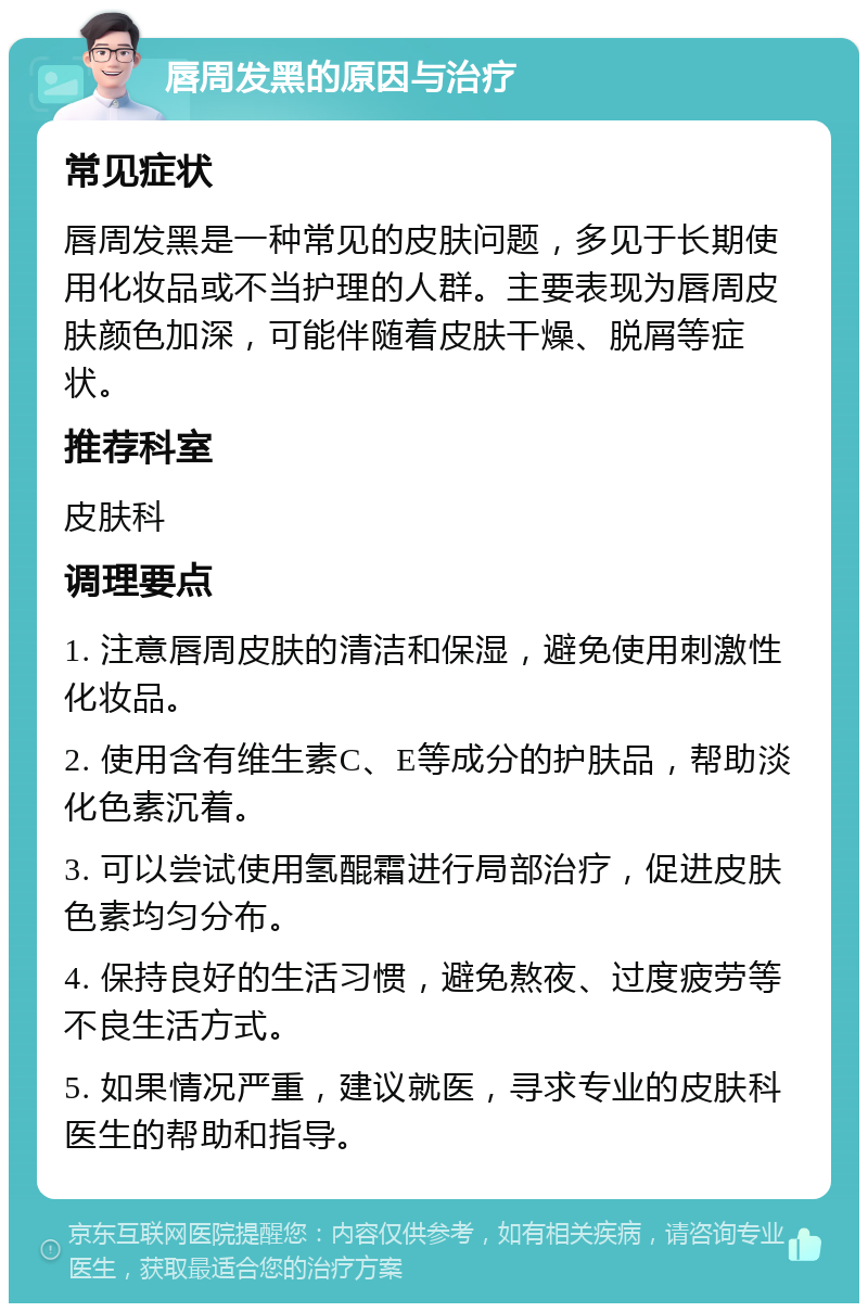 唇周发黑的原因与治疗 常见症状 唇周发黑是一种常见的皮肤问题，多见于长期使用化妆品或不当护理的人群。主要表现为唇周皮肤颜色加深，可能伴随着皮肤干燥、脱屑等症状。 推荐科室 皮肤科 调理要点 1. 注意唇周皮肤的清洁和保湿，避免使用刺激性化妆品。 2. 使用含有维生素C、E等成分的护肤品，帮助淡化色素沉着。 3. 可以尝试使用氢醌霜进行局部治疗，促进皮肤色素均匀分布。 4. 保持良好的生活习惯，避免熬夜、过度疲劳等不良生活方式。 5. 如果情况严重，建议就医，寻求专业的皮肤科医生的帮助和指导。