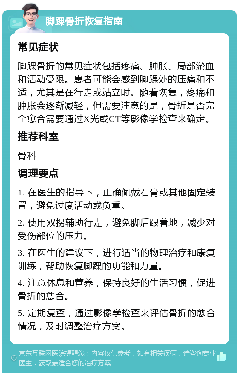 脚踝骨折恢复指南 常见症状 脚踝骨折的常见症状包括疼痛、肿胀、局部淤血和活动受限。患者可能会感到脚踝处的压痛和不适，尤其是在行走或站立时。随着恢复，疼痛和肿胀会逐渐减轻，但需要注意的是，骨折是否完全愈合需要通过X光或CT等影像学检查来确定。 推荐科室 骨科 调理要点 1. 在医生的指导下，正确佩戴石膏或其他固定装置，避免过度活动或负重。 2. 使用双拐辅助行走，避免脚后跟着地，减少对受伤部位的压力。 3. 在医生的建议下，进行适当的物理治疗和康复训练，帮助恢复脚踝的功能和力量。 4. 注意休息和营养，保持良好的生活习惯，促进骨折的愈合。 5. 定期复查，通过影像学检查来评估骨折的愈合情况，及时调整治疗方案。