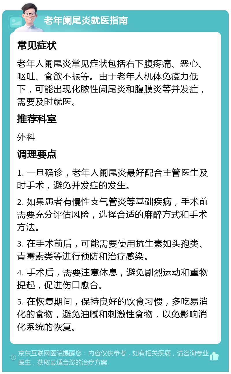 老年阑尾炎就医指南 常见症状 老年人阑尾炎常见症状包括右下腹疼痛、恶心、呕吐、食欲不振等。由于老年人机体免疫力低下，可能出现化脓性阑尾炎和腹膜炎等并发症，需要及时就医。 推荐科室 外科 调理要点 1. 一旦确诊，老年人阑尾炎最好配合主管医生及时手术，避免并发症的发生。 2. 如果患者有慢性支气管炎等基础疾病，手术前需要充分评估风险，选择合适的麻醉方式和手术方法。 3. 在手术前后，可能需要使用抗生素如头孢类、青霉素类等进行预防和治疗感染。 4. 手术后，需要注意休息，避免剧烈运动和重物提起，促进伤口愈合。 5. 在恢复期间，保持良好的饮食习惯，多吃易消化的食物，避免油腻和刺激性食物，以免影响消化系统的恢复。