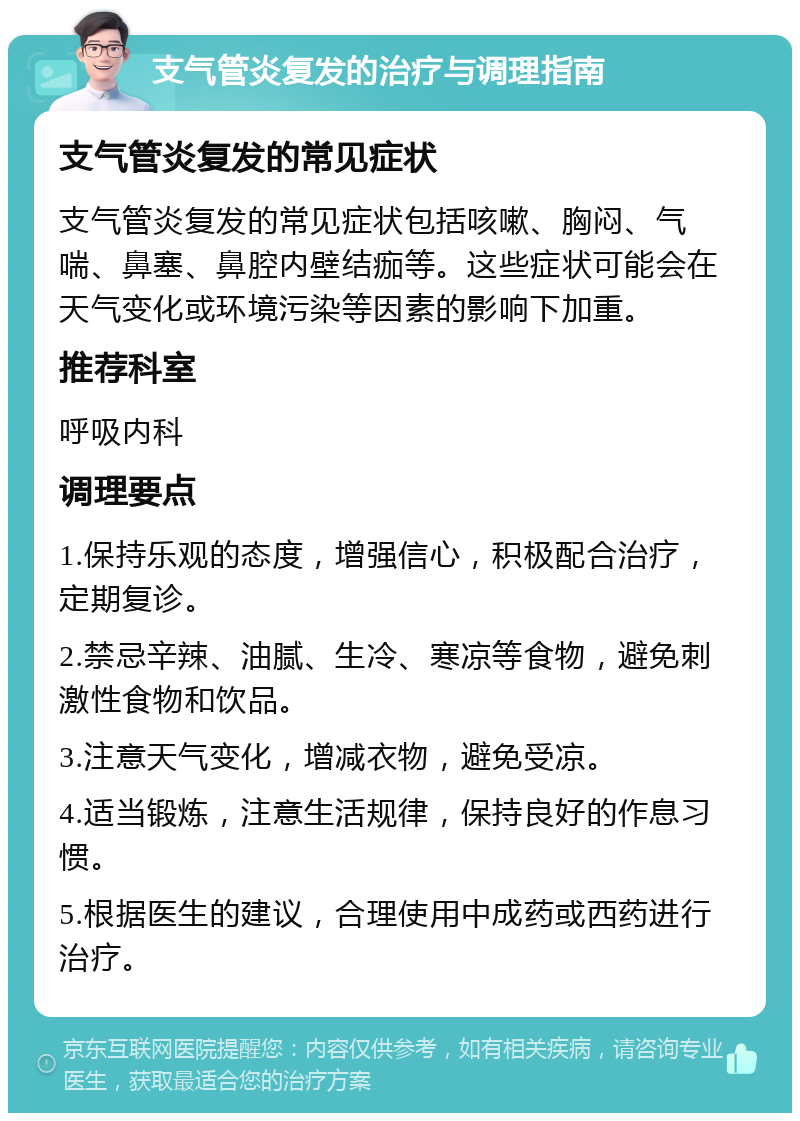 支气管炎复发的治疗与调理指南 支气管炎复发的常见症状 支气管炎复发的常见症状包括咳嗽、胸闷、气喘、鼻塞、鼻腔内壁结痂等。这些症状可能会在天气变化或环境污染等因素的影响下加重。 推荐科室 呼吸内科 调理要点 1.保持乐观的态度，增强信心，积极配合治疗，定期复诊。 2.禁忌辛辣、油腻、生冷、寒凉等食物，避免刺激性食物和饮品。 3.注意天气变化，增减衣物，避免受凉。 4.适当锻炼，注意生活规律，保持良好的作息习惯。 5.根据医生的建议，合理使用中成药或西药进行治疗。