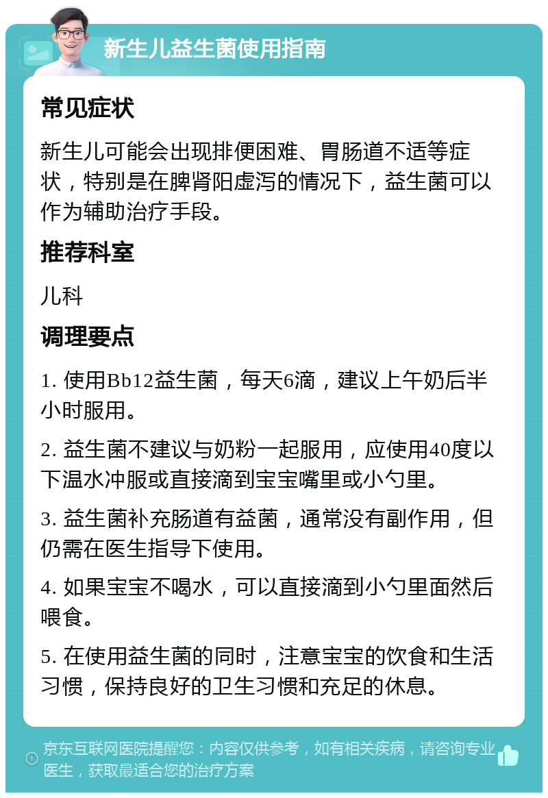 新生儿益生菌使用指南 常见症状 新生儿可能会出现排便困难、胃肠道不适等症状，特别是在脾肾阳虚泻的情况下，益生菌可以作为辅助治疗手段。 推荐科室 儿科 调理要点 1. 使用Bb12益生菌，每天6滴，建议上午奶后半小时服用。 2. 益生菌不建议与奶粉一起服用，应使用40度以下温水冲服或直接滴到宝宝嘴里或小勺里。 3. 益生菌补充肠道有益菌，通常没有副作用，但仍需在医生指导下使用。 4. 如果宝宝不喝水，可以直接滴到小勺里面然后喂食。 5. 在使用益生菌的同时，注意宝宝的饮食和生活习惯，保持良好的卫生习惯和充足的休息。