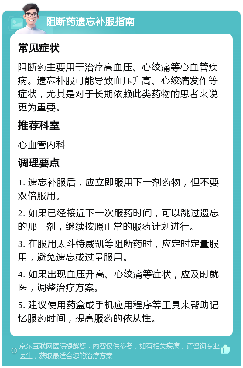 阻断药遗忘补服指南 常见症状 阻断药主要用于治疗高血压、心绞痛等心血管疾病。遗忘补服可能导致血压升高、心绞痛发作等症状，尤其是对于长期依赖此类药物的患者来说更为重要。 推荐科室 心血管内科 调理要点 1. 遗忘补服后，应立即服用下一剂药物，但不要双倍服用。 2. 如果已经接近下一次服药时间，可以跳过遗忘的那一剂，继续按照正常的服药计划进行。 3. 在服用太斗特威凯等阻断药时，应定时定量服用，避免遗忘或过量服用。 4. 如果出现血压升高、心绞痛等症状，应及时就医，调整治疗方案。 5. 建议使用药盒或手机应用程序等工具来帮助记忆服药时间，提高服药的依从性。