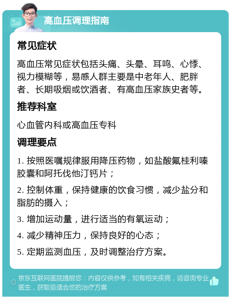 高血压调理指南 常见症状 高血压常见症状包括头痛、头晕、耳鸣、心悸、视力模糊等，易感人群主要是中老年人、肥胖者、长期吸烟或饮酒者、有高血压家族史者等。 推荐科室 心血管内科或高血压专科 调理要点 1. 按照医嘱规律服用降压药物，如盐酸氟桂利嗪胶囊和阿托伐他汀钙片； 2. 控制体重，保持健康的饮食习惯，减少盐分和脂肪的摄入； 3. 增加运动量，进行适当的有氧运动； 4. 减少精神压力，保持良好的心态； 5. 定期监测血压，及时调整治疗方案。