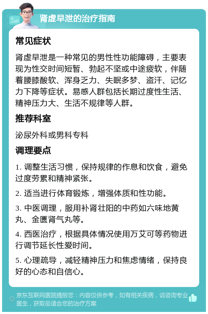 肾虚早泄的治疗指南 常见症状 肾虚早泄是一种常见的男性性功能障碍，主要表现为性交时间短暂、勃起不坚或中途疲软，伴随着腰膝酸软、浑身乏力、失眠多梦、盗汗、记忆力下降等症状。易感人群包括长期过度性生活、精神压力大、生活不规律等人群。 推荐科室 泌尿外科或男科专科 调理要点 1. 调整生活习惯，保持规律的作息和饮食，避免过度劳累和精神紧张。 2. 适当进行体育锻炼，增强体质和性功能。 3. 中医调理，服用补肾壮阳的中药如六味地黄丸、金匮肾气丸等。 4. 西医治疗，根据具体情况使用万艾可等药物进行调节延长性爱时间。 5. 心理疏导，减轻精神压力和焦虑情绪，保持良好的心态和自信心。