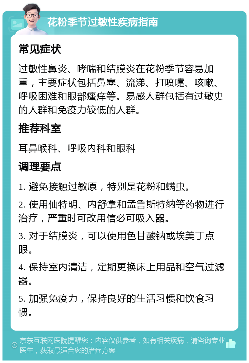 花粉季节过敏性疾病指南 常见症状 过敏性鼻炎、哮喘和结膜炎在花粉季节容易加重，主要症状包括鼻塞、流涕、打喷嚏、咳嗽、呼吸困难和眼部瘙痒等。易感人群包括有过敏史的人群和免疫力较低的人群。 推荐科室 耳鼻喉科、呼吸内科和眼科 调理要点 1. 避免接触过敏原，特别是花粉和螨虫。 2. 使用仙特明、内舒拿和孟鲁斯特纳等药物进行治疗，严重时可改用信必可吸入器。 3. 对于结膜炎，可以使用色甘酸钠或埃美丁点眼。 4. 保持室内清洁，定期更换床上用品和空气过滤器。 5. 加强免疫力，保持良好的生活习惯和饮食习惯。