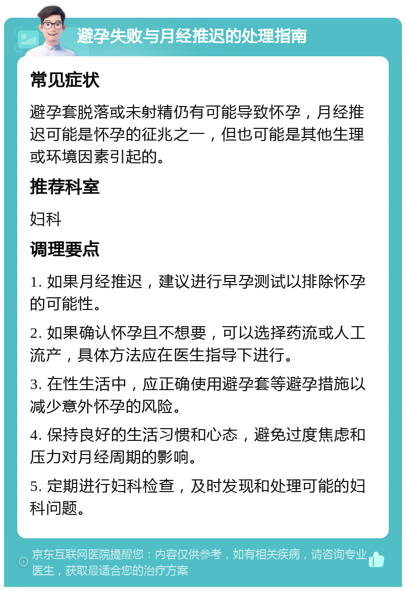 避孕失败与月经推迟的处理指南 常见症状 避孕套脱落或未射精仍有可能导致怀孕，月经推迟可能是怀孕的征兆之一，但也可能是其他生理或环境因素引起的。 推荐科室 妇科 调理要点 1. 如果月经推迟，建议进行早孕测试以排除怀孕的可能性。 2. 如果确认怀孕且不想要，可以选择药流或人工流产，具体方法应在医生指导下进行。 3. 在性生活中，应正确使用避孕套等避孕措施以减少意外怀孕的风险。 4. 保持良好的生活习惯和心态，避免过度焦虑和压力对月经周期的影响。 5. 定期进行妇科检查，及时发现和处理可能的妇科问题。