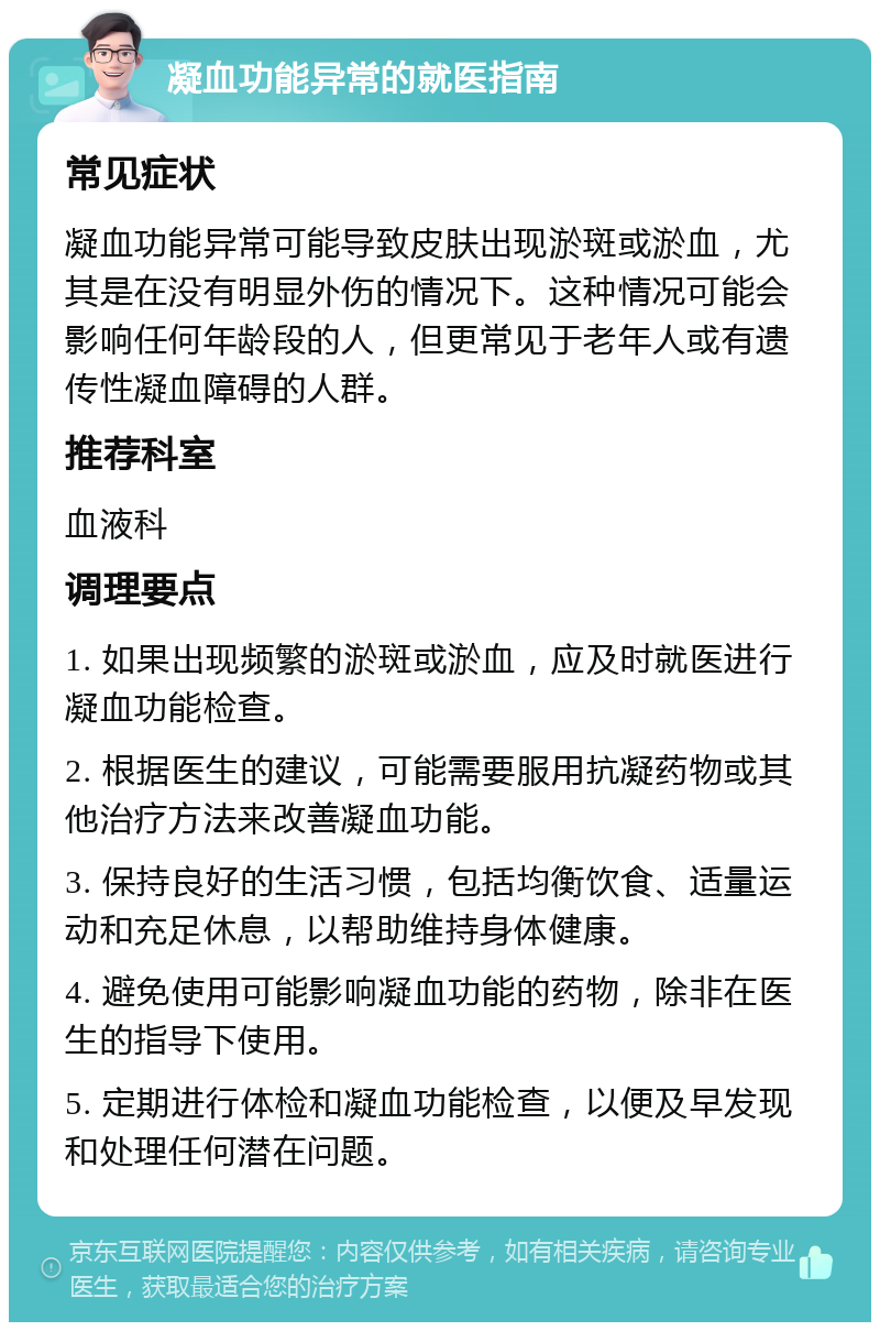 凝血功能异常的就医指南 常见症状 凝血功能异常可能导致皮肤出现淤斑或淤血，尤其是在没有明显外伤的情况下。这种情况可能会影响任何年龄段的人，但更常见于老年人或有遗传性凝血障碍的人群。 推荐科室 血液科 调理要点 1. 如果出现频繁的淤斑或淤血，应及时就医进行凝血功能检查。 2. 根据医生的建议，可能需要服用抗凝药物或其他治疗方法来改善凝血功能。 3. 保持良好的生活习惯，包括均衡饮食、适量运动和充足休息，以帮助维持身体健康。 4. 避免使用可能影响凝血功能的药物，除非在医生的指导下使用。 5. 定期进行体检和凝血功能检查，以便及早发现和处理任何潜在问题。