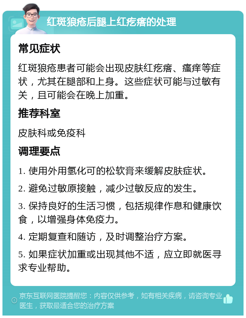 红斑狼疮后腿上红疙瘩的处理 常见症状 红斑狼疮患者可能会出现皮肤红疙瘩、瘙痒等症状，尤其在腿部和上身。这些症状可能与过敏有关，且可能会在晚上加重。 推荐科室 皮肤科或免疫科 调理要点 1. 使用外用氢化可的松软膏来缓解皮肤症状。 2. 避免过敏原接触，减少过敏反应的发生。 3. 保持良好的生活习惯，包括规律作息和健康饮食，以增强身体免疫力。 4. 定期复查和随访，及时调整治疗方案。 5. 如果症状加重或出现其他不适，应立即就医寻求专业帮助。