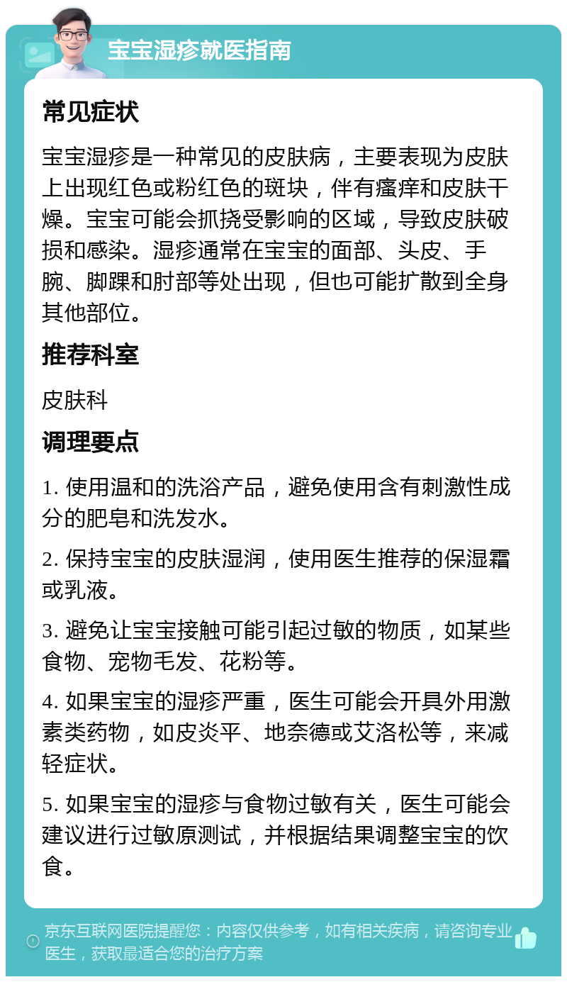 宝宝湿疹就医指南 常见症状 宝宝湿疹是一种常见的皮肤病，主要表现为皮肤上出现红色或粉红色的斑块，伴有瘙痒和皮肤干燥。宝宝可能会抓挠受影响的区域，导致皮肤破损和感染。湿疹通常在宝宝的面部、头皮、手腕、脚踝和肘部等处出现，但也可能扩散到全身其他部位。 推荐科室 皮肤科 调理要点 1. 使用温和的洗浴产品，避免使用含有刺激性成分的肥皂和洗发水。 2. 保持宝宝的皮肤湿润，使用医生推荐的保湿霜或乳液。 3. 避免让宝宝接触可能引起过敏的物质，如某些食物、宠物毛发、花粉等。 4. 如果宝宝的湿疹严重，医生可能会开具外用激素类药物，如皮炎平、地奈德或艾洛松等，来减轻症状。 5. 如果宝宝的湿疹与食物过敏有关，医生可能会建议进行过敏原测试，并根据结果调整宝宝的饮食。