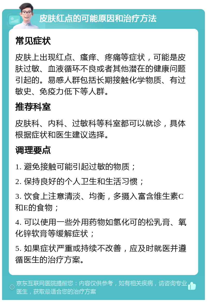 皮肤红点的可能原因和治疗方法 常见症状 皮肤上出现红点、瘙痒、疼痛等症状，可能是皮肤过敏、血液循环不良或者其他潜在的健康问题引起的。易感人群包括长期接触化学物质、有过敏史、免疫力低下等人群。 推荐科室 皮肤科、内科、过敏科等科室都可以就诊，具体根据症状和医生建议选择。 调理要点 1. 避免接触可能引起过敏的物质； 2. 保持良好的个人卫生和生活习惯； 3. 饮食上注意清淡、均衡，多摄入富含维生素C和E的食物； 4. 可以使用一些外用药物如氢化可的松乳膏、氧化锌软膏等缓解症状； 5. 如果症状严重或持续不改善，应及时就医并遵循医生的治疗方案。