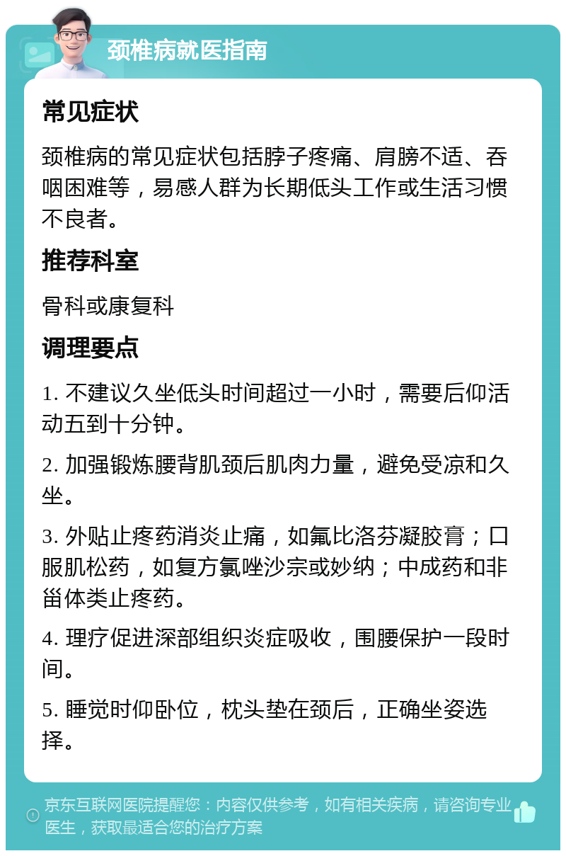 颈椎病就医指南 常见症状 颈椎病的常见症状包括脖子疼痛、肩膀不适、吞咽困难等，易感人群为长期低头工作或生活习惯不良者。 推荐科室 骨科或康复科 调理要点 1. 不建议久坐低头时间超过一小时，需要后仰活动五到十分钟。 2. 加强锻炼腰背肌颈后肌肉力量，避免受凉和久坐。 3. 外贴止疼药消炎止痛，如氟比洛芬凝胶膏；口服肌松药，如复方氯唑沙宗或妙纳；中成药和非甾体类止疼药。 4. 理疗促进深部组织炎症吸收，围腰保护一段时间。 5. 睡觉时仰卧位，枕头垫在颈后，正确坐姿选择。