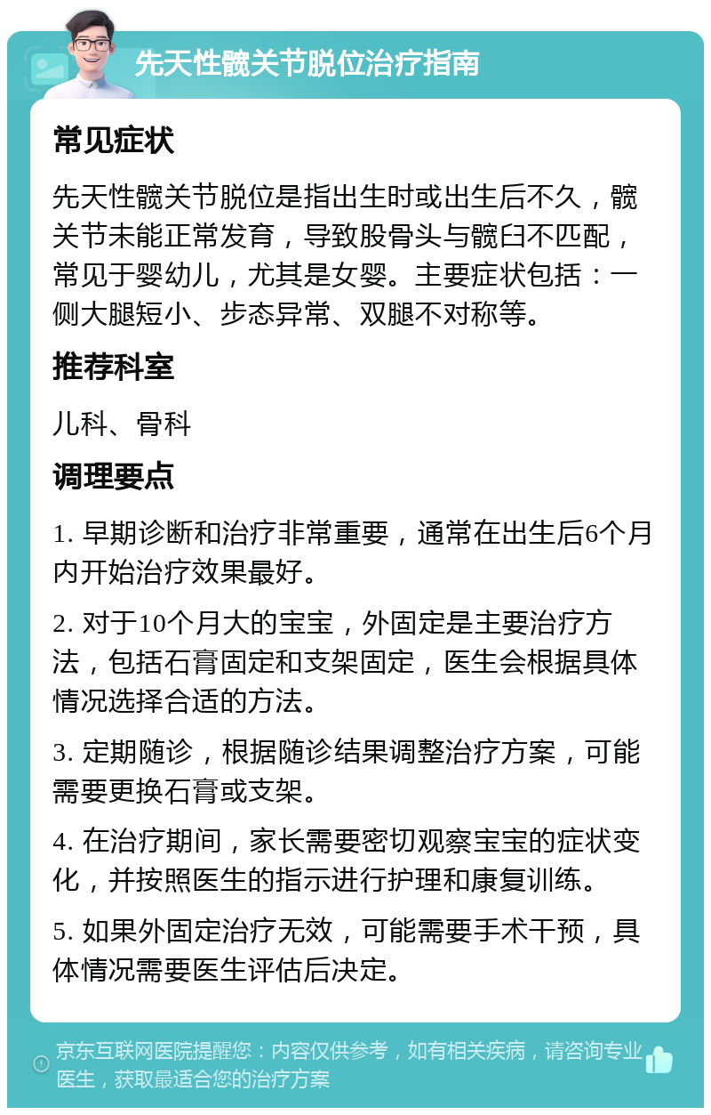 先天性髋关节脱位治疗指南 常见症状 先天性髋关节脱位是指出生时或出生后不久，髋关节未能正常发育，导致股骨头与髋臼不匹配，常见于婴幼儿，尤其是女婴。主要症状包括：一侧大腿短小、步态异常、双腿不对称等。 推荐科室 儿科、骨科 调理要点 1. 早期诊断和治疗非常重要，通常在出生后6个月内开始治疗效果最好。 2. 对于10个月大的宝宝，外固定是主要治疗方法，包括石膏固定和支架固定，医生会根据具体情况选择合适的方法。 3. 定期随诊，根据随诊结果调整治疗方案，可能需要更换石膏或支架。 4. 在治疗期间，家长需要密切观察宝宝的症状变化，并按照医生的指示进行护理和康复训练。 5. 如果外固定治疗无效，可能需要手术干预，具体情况需要医生评估后决定。