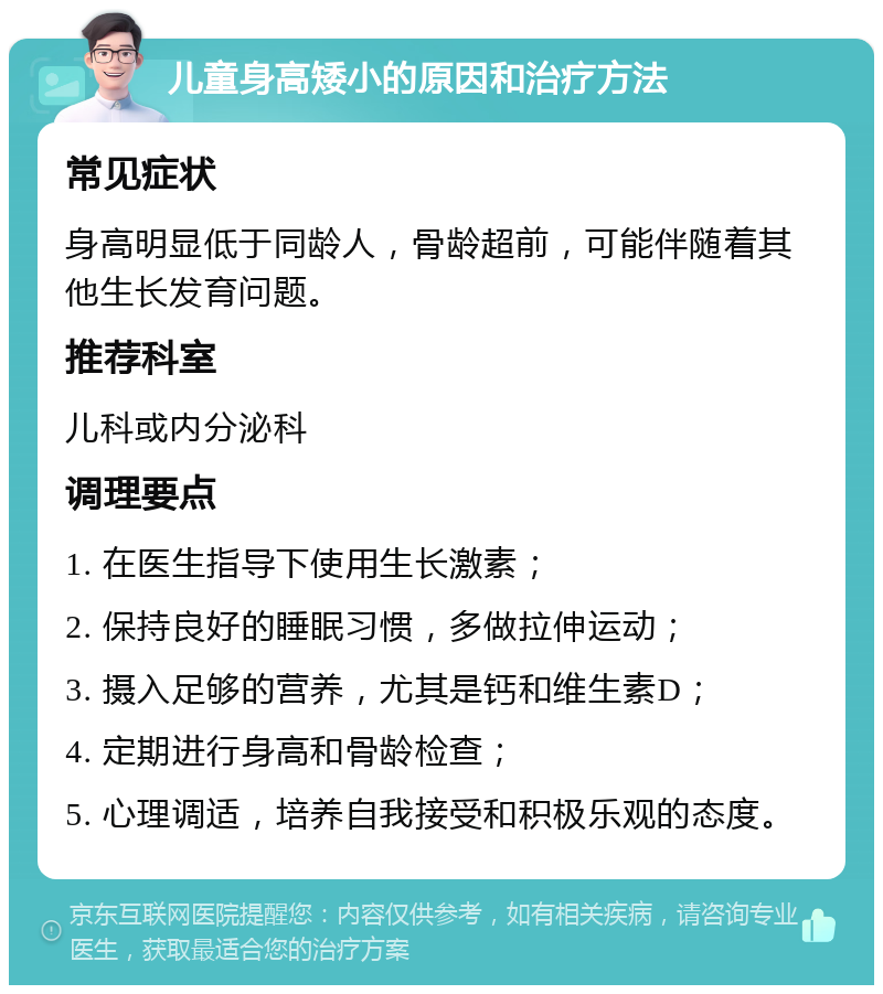 儿童身高矮小的原因和治疗方法 常见症状 身高明显低于同龄人，骨龄超前，可能伴随着其他生长发育问题。 推荐科室 儿科或内分泌科 调理要点 1. 在医生指导下使用生长激素； 2. 保持良好的睡眠习惯，多做拉伸运动； 3. 摄入足够的营养，尤其是钙和维生素D； 4. 定期进行身高和骨龄检查； 5. 心理调适，培养自我接受和积极乐观的态度。