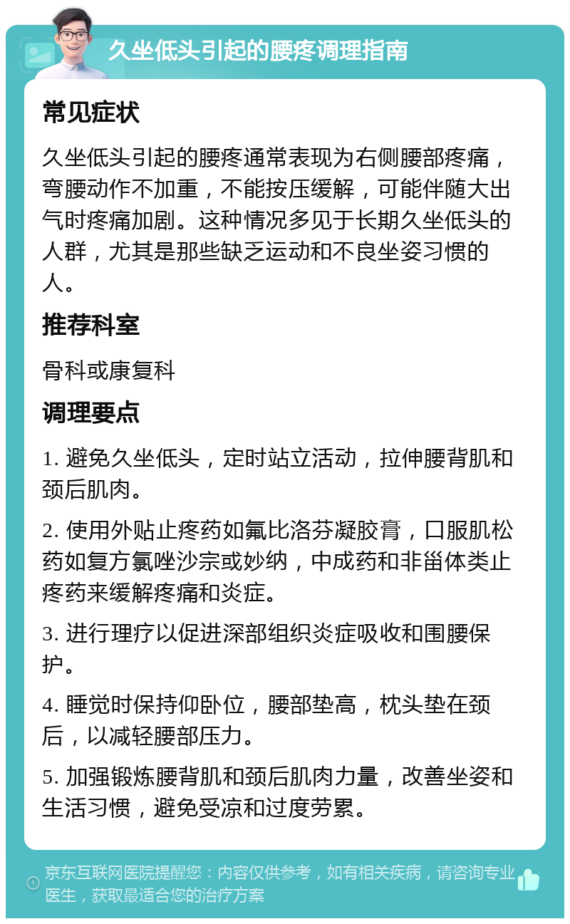 久坐低头引起的腰疼调理指南 常见症状 久坐低头引起的腰疼通常表现为右侧腰部疼痛，弯腰动作不加重，不能按压缓解，可能伴随大出气时疼痛加剧。这种情况多见于长期久坐低头的人群，尤其是那些缺乏运动和不良坐姿习惯的人。 推荐科室 骨科或康复科 调理要点 1. 避免久坐低头，定时站立活动，拉伸腰背肌和颈后肌肉。 2. 使用外贴止疼药如氟比洛芬凝胶膏，口服肌松药如复方氯唑沙宗或妙纳，中成药和非甾体类止疼药来缓解疼痛和炎症。 3. 进行理疗以促进深部组织炎症吸收和围腰保护。 4. 睡觉时保持仰卧位，腰部垫高，枕头垫在颈后，以减轻腰部压力。 5. 加强锻炼腰背肌和颈后肌肉力量，改善坐姿和生活习惯，避免受凉和过度劳累。