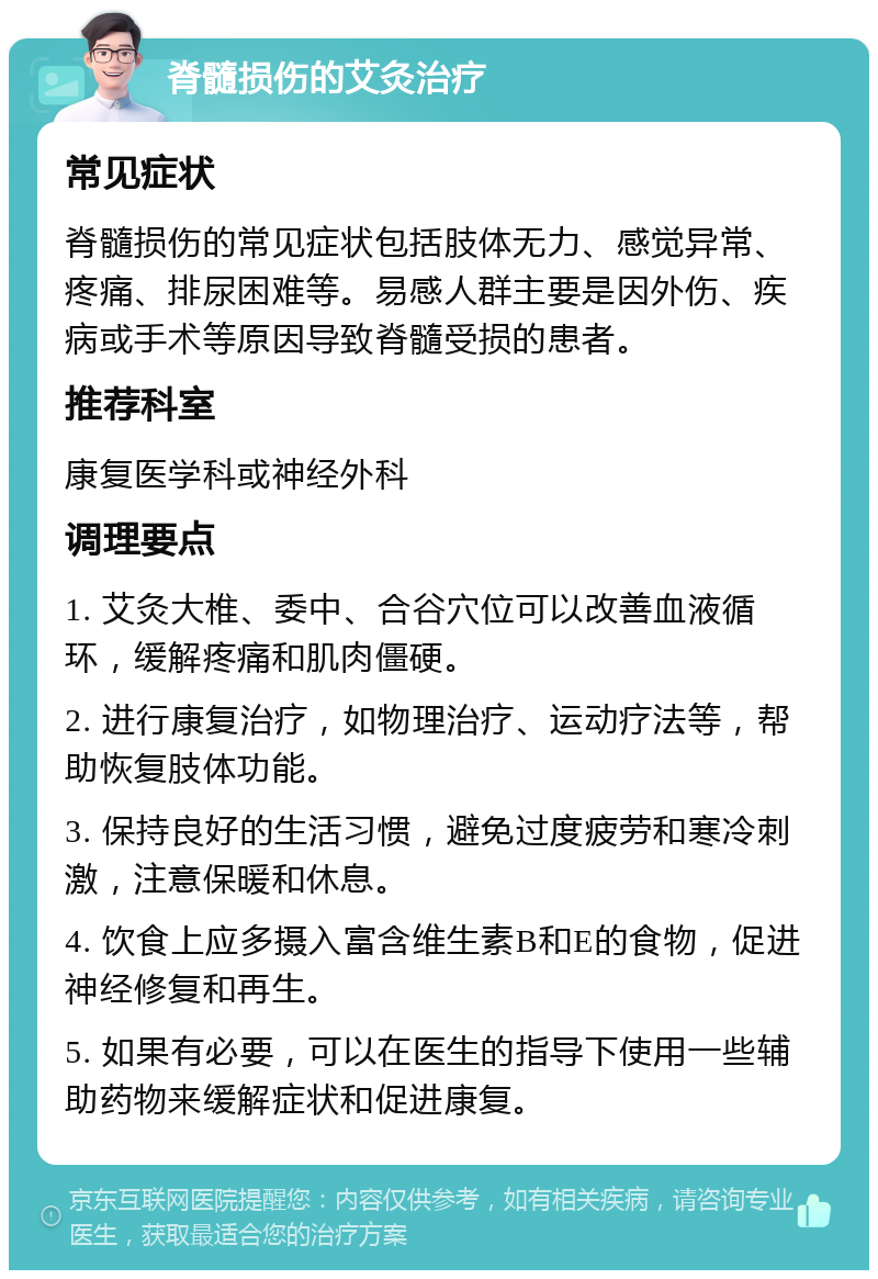 脊髓损伤的艾灸治疗 常见症状 脊髓损伤的常见症状包括肢体无力、感觉异常、疼痛、排尿困难等。易感人群主要是因外伤、疾病或手术等原因导致脊髓受损的患者。 推荐科室 康复医学科或神经外科 调理要点 1. 艾灸大椎、委中、合谷穴位可以改善血液循环，缓解疼痛和肌肉僵硬。 2. 进行康复治疗，如物理治疗、运动疗法等，帮助恢复肢体功能。 3. 保持良好的生活习惯，避免过度疲劳和寒冷刺激，注意保暖和休息。 4. 饮食上应多摄入富含维生素B和E的食物，促进神经修复和再生。 5. 如果有必要，可以在医生的指导下使用一些辅助药物来缓解症状和促进康复。