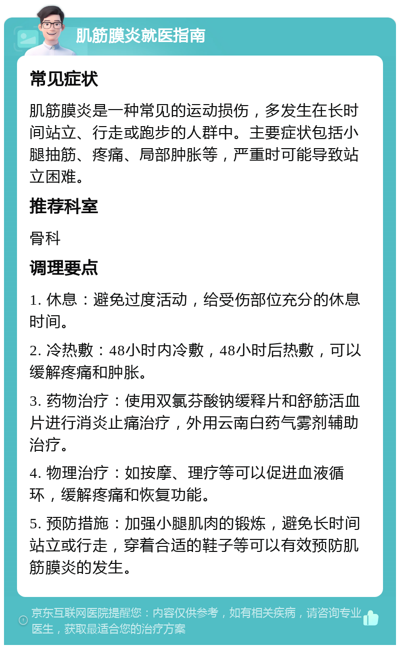 肌筋膜炎就医指南 常见症状 肌筋膜炎是一种常见的运动损伤，多发生在长时间站立、行走或跑步的人群中。主要症状包括小腿抽筋、疼痛、局部肿胀等，严重时可能导致站立困难。 推荐科室 骨科 调理要点 1. 休息：避免过度活动，给受伤部位充分的休息时间。 2. 冷热敷：48小时内冷敷，48小时后热敷，可以缓解疼痛和肿胀。 3. 药物治疗：使用双氯芬酸钠缓释片和舒筋活血片进行消炎止痛治疗，外用云南白药气雾剂辅助治疗。 4. 物理治疗：如按摩、理疗等可以促进血液循环，缓解疼痛和恢复功能。 5. 预防措施：加强小腿肌肉的锻炼，避免长时间站立或行走，穿着合适的鞋子等可以有效预防肌筋膜炎的发生。