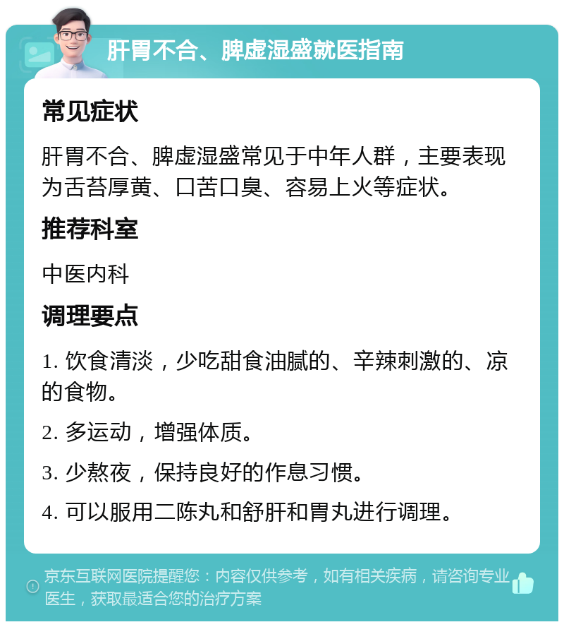 肝胃不合、脾虚湿盛就医指南 常见症状 肝胃不合、脾虚湿盛常见于中年人群，主要表现为舌苔厚黄、口苦口臭、容易上火等症状。 推荐科室 中医内科 调理要点 1. 饮食清淡，少吃甜食油腻的、辛辣刺激的、凉的食物。 2. 多运动，增强体质。 3. 少熬夜，保持良好的作息习惯。 4. 可以服用二陈丸和舒肝和胃丸进行调理。