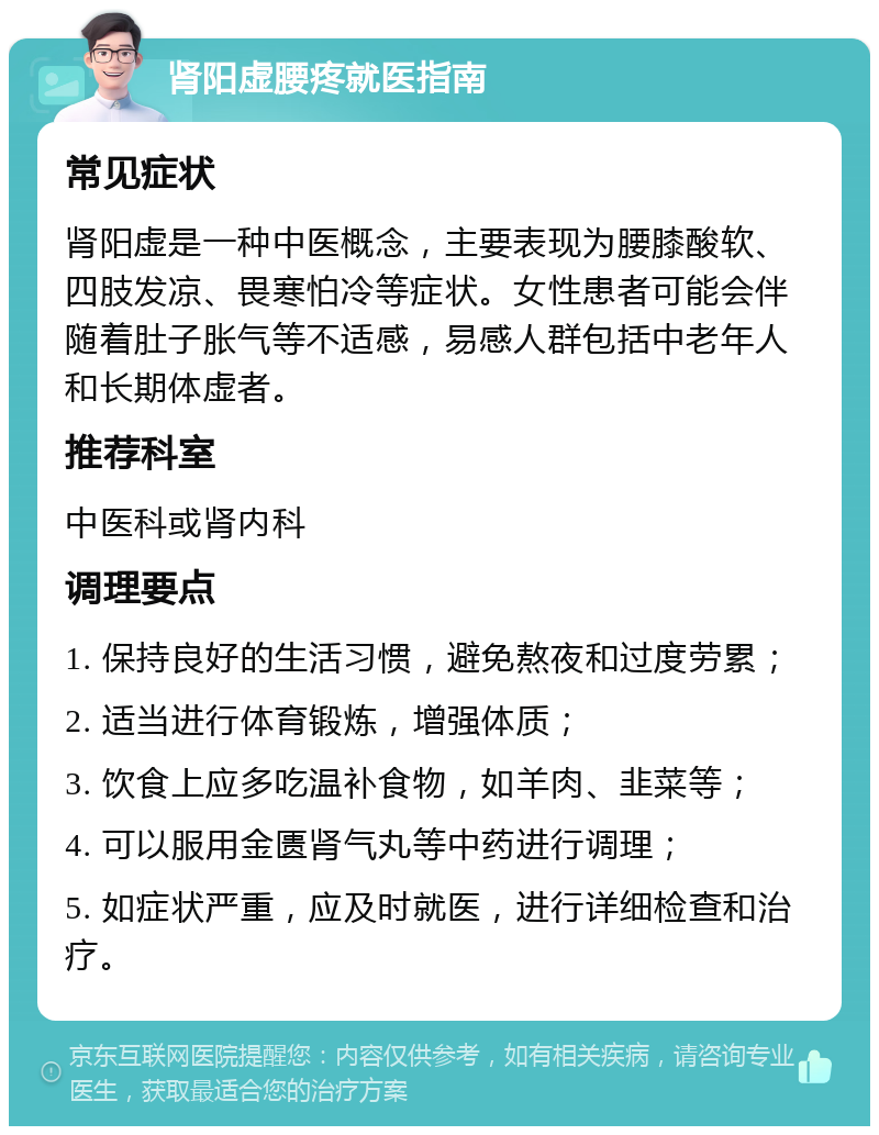 肾阳虚腰疼就医指南 常见症状 肾阳虚是一种中医概念，主要表现为腰膝酸软、四肢发凉、畏寒怕冷等症状。女性患者可能会伴随着肚子胀气等不适感，易感人群包括中老年人和长期体虚者。 推荐科室 中医科或肾内科 调理要点 1. 保持良好的生活习惯，避免熬夜和过度劳累； 2. 适当进行体育锻炼，增强体质； 3. 饮食上应多吃温补食物，如羊肉、韭菜等； 4. 可以服用金匮肾气丸等中药进行调理； 5. 如症状严重，应及时就医，进行详细检查和治疗。