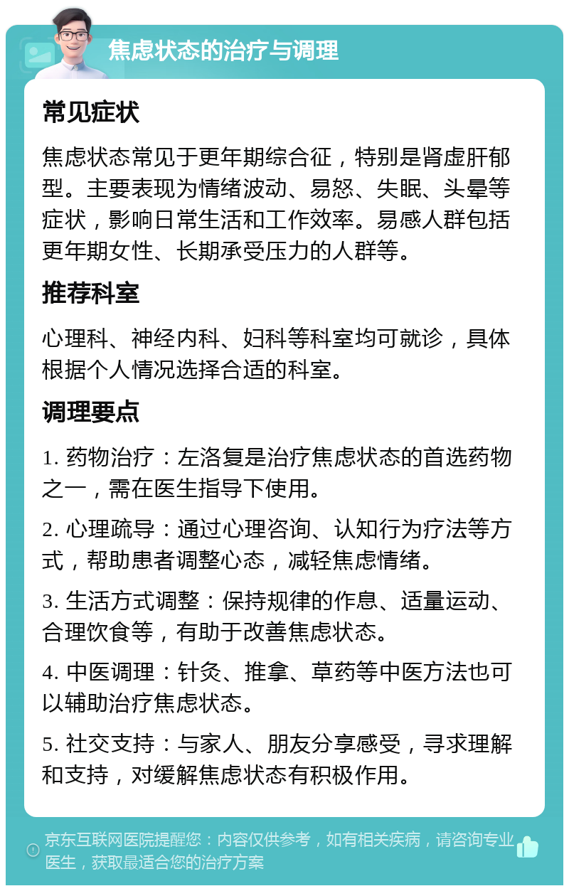 焦虑状态的治疗与调理 常见症状 焦虑状态常见于更年期综合征，特别是肾虚肝郁型。主要表现为情绪波动、易怒、失眠、头晕等症状，影响日常生活和工作效率。易感人群包括更年期女性、长期承受压力的人群等。 推荐科室 心理科、神经内科、妇科等科室均可就诊，具体根据个人情况选择合适的科室。 调理要点 1. 药物治疗：左洛复是治疗焦虑状态的首选药物之一，需在医生指导下使用。 2. 心理疏导：通过心理咨询、认知行为疗法等方式，帮助患者调整心态，减轻焦虑情绪。 3. 生活方式调整：保持规律的作息、适量运动、合理饮食等，有助于改善焦虑状态。 4. 中医调理：针灸、推拿、草药等中医方法也可以辅助治疗焦虑状态。 5. 社交支持：与家人、朋友分享感受，寻求理解和支持，对缓解焦虑状态有积极作用。