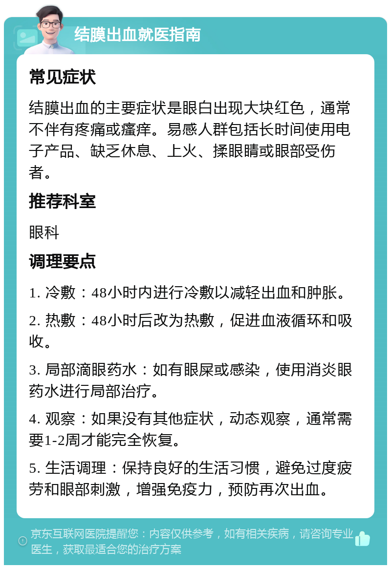 结膜出血就医指南 常见症状 结膜出血的主要症状是眼白出现大块红色，通常不伴有疼痛或瘙痒。易感人群包括长时间使用电子产品、缺乏休息、上火、揉眼睛或眼部受伤者。 推荐科室 眼科 调理要点 1. 冷敷：48小时内进行冷敷以减轻出血和肿胀。 2. 热敷：48小时后改为热敷，促进血液循环和吸收。 3. 局部滴眼药水：如有眼屎或感染，使用消炎眼药水进行局部治疗。 4. 观察：如果没有其他症状，动态观察，通常需要1-2周才能完全恢复。 5. 生活调理：保持良好的生活习惯，避免过度疲劳和眼部刺激，增强免疫力，预防再次出血。