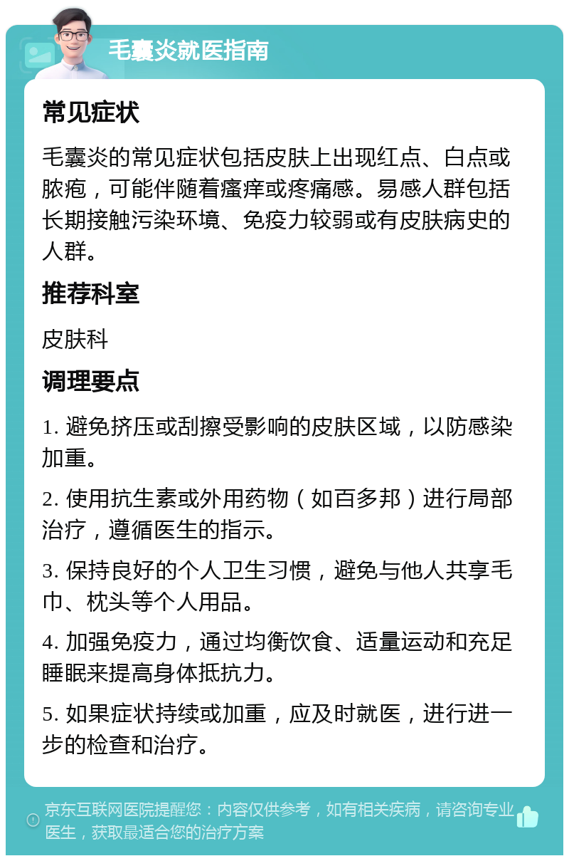 毛囊炎就医指南 常见症状 毛囊炎的常见症状包括皮肤上出现红点、白点或脓疱，可能伴随着瘙痒或疼痛感。易感人群包括长期接触污染环境、免疫力较弱或有皮肤病史的人群。 推荐科室 皮肤科 调理要点 1. 避免挤压或刮擦受影响的皮肤区域，以防感染加重。 2. 使用抗生素或外用药物（如百多邦）进行局部治疗，遵循医生的指示。 3. 保持良好的个人卫生习惯，避免与他人共享毛巾、枕头等个人用品。 4. 加强免疫力，通过均衡饮食、适量运动和充足睡眠来提高身体抵抗力。 5. 如果症状持续或加重，应及时就医，进行进一步的检查和治疗。