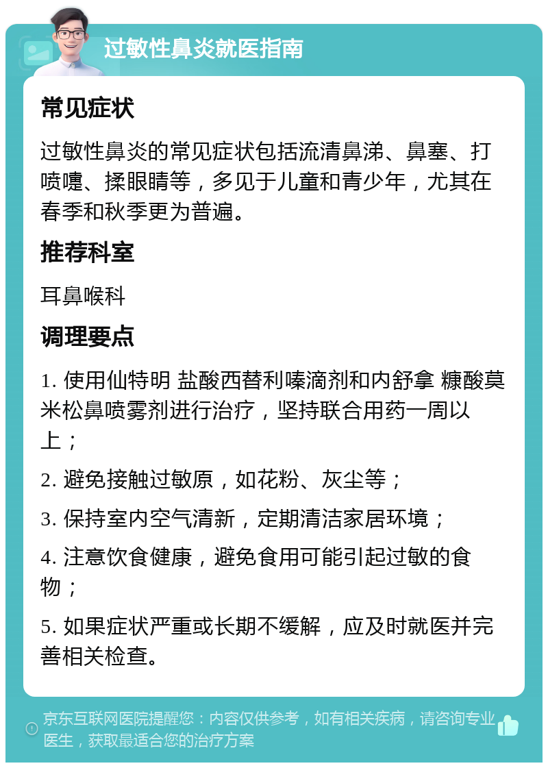 过敏性鼻炎就医指南 常见症状 过敏性鼻炎的常见症状包括流清鼻涕、鼻塞、打喷嚏、揉眼睛等，多见于儿童和青少年，尤其在春季和秋季更为普遍。 推荐科室 耳鼻喉科 调理要点 1. 使用仙特明 盐酸西替利嗪滴剂和内舒拿 糠酸莫米松鼻喷雾剂进行治疗，坚持联合用药一周以上； 2. 避免接触过敏原，如花粉、灰尘等； 3. 保持室内空气清新，定期清洁家居环境； 4. 注意饮食健康，避免食用可能引起过敏的食物； 5. 如果症状严重或长期不缓解，应及时就医并完善相关检查。