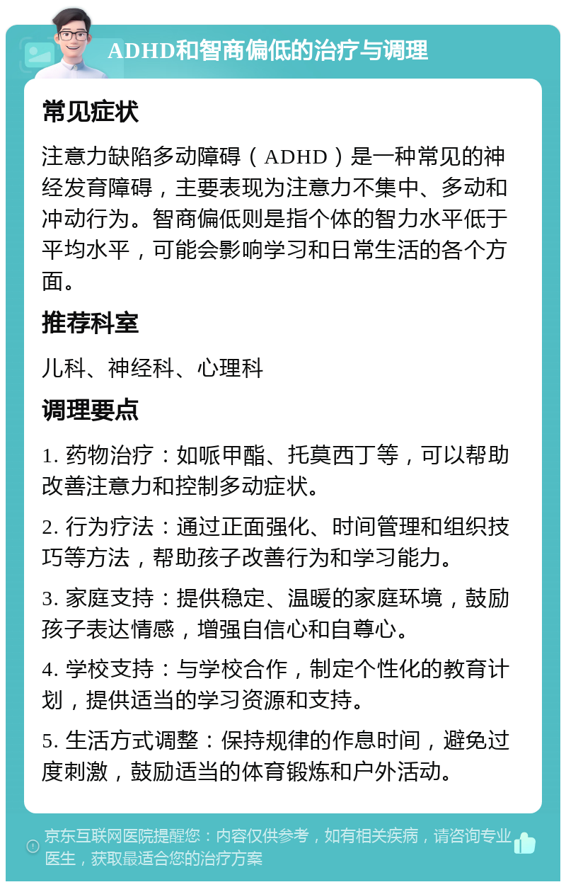 ADHD和智商偏低的治疗与调理 常见症状 注意力缺陷多动障碍（ADHD）是一种常见的神经发育障碍，主要表现为注意力不集中、多动和冲动行为。智商偏低则是指个体的智力水平低于平均水平，可能会影响学习和日常生活的各个方面。 推荐科室 儿科、神经科、心理科 调理要点 1. 药物治疗：如哌甲酯、托莫西丁等，可以帮助改善注意力和控制多动症状。 2. 行为疗法：通过正面强化、时间管理和组织技巧等方法，帮助孩子改善行为和学习能力。 3. 家庭支持：提供稳定、温暖的家庭环境，鼓励孩子表达情感，增强自信心和自尊心。 4. 学校支持：与学校合作，制定个性化的教育计划，提供适当的学习资源和支持。 5. 生活方式调整：保持规律的作息时间，避免过度刺激，鼓励适当的体育锻炼和户外活动。