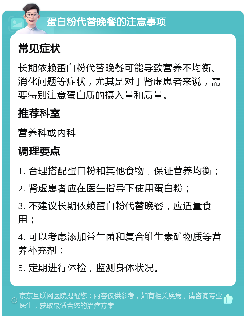 蛋白粉代替晚餐的注意事项 常见症状 长期依赖蛋白粉代替晚餐可能导致营养不均衡、消化问题等症状，尤其是对于肾虚患者来说，需要特别注意蛋白质的摄入量和质量。 推荐科室 营养科或内科 调理要点 1. 合理搭配蛋白粉和其他食物，保证营养均衡； 2. 肾虚患者应在医生指导下使用蛋白粉； 3. 不建议长期依赖蛋白粉代替晚餐，应适量食用； 4. 可以考虑添加益生菌和复合维生素矿物质等营养补充剂； 5. 定期进行体检，监测身体状况。