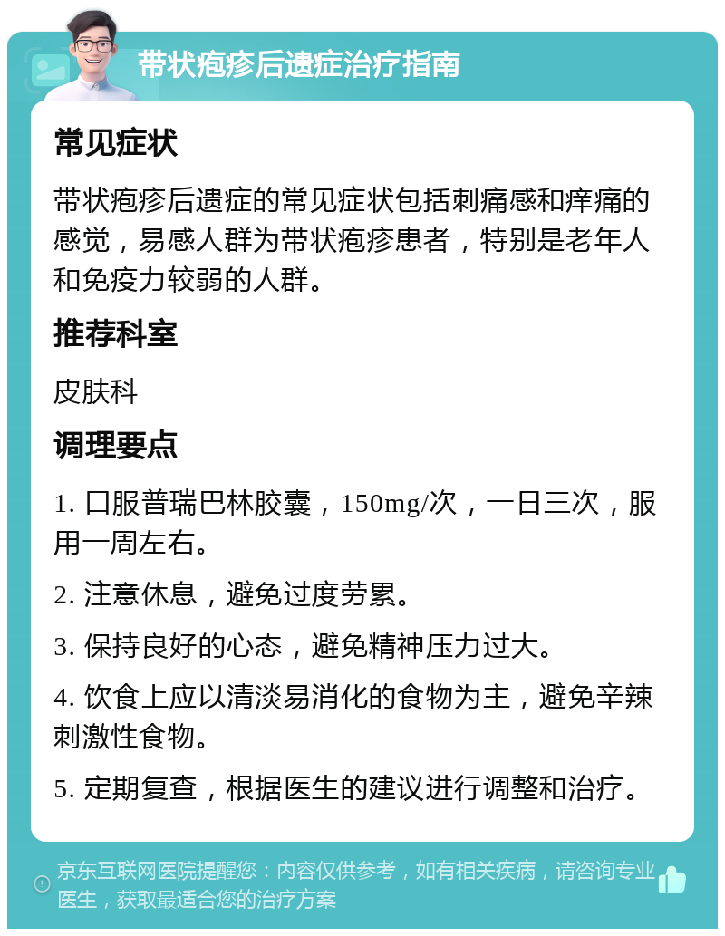 带状疱疹后遗症治疗指南 常见症状 带状疱疹后遗症的常见症状包括刺痛感和痒痛的感觉，易感人群为带状疱疹患者，特别是老年人和免疫力较弱的人群。 推荐科室 皮肤科 调理要点 1. 口服普瑞巴林胶囊，150mg/次，一日三次，服用一周左右。 2. 注意休息，避免过度劳累。 3. 保持良好的心态，避免精神压力过大。 4. 饮食上应以清淡易消化的食物为主，避免辛辣刺激性食物。 5. 定期复查，根据医生的建议进行调整和治疗。