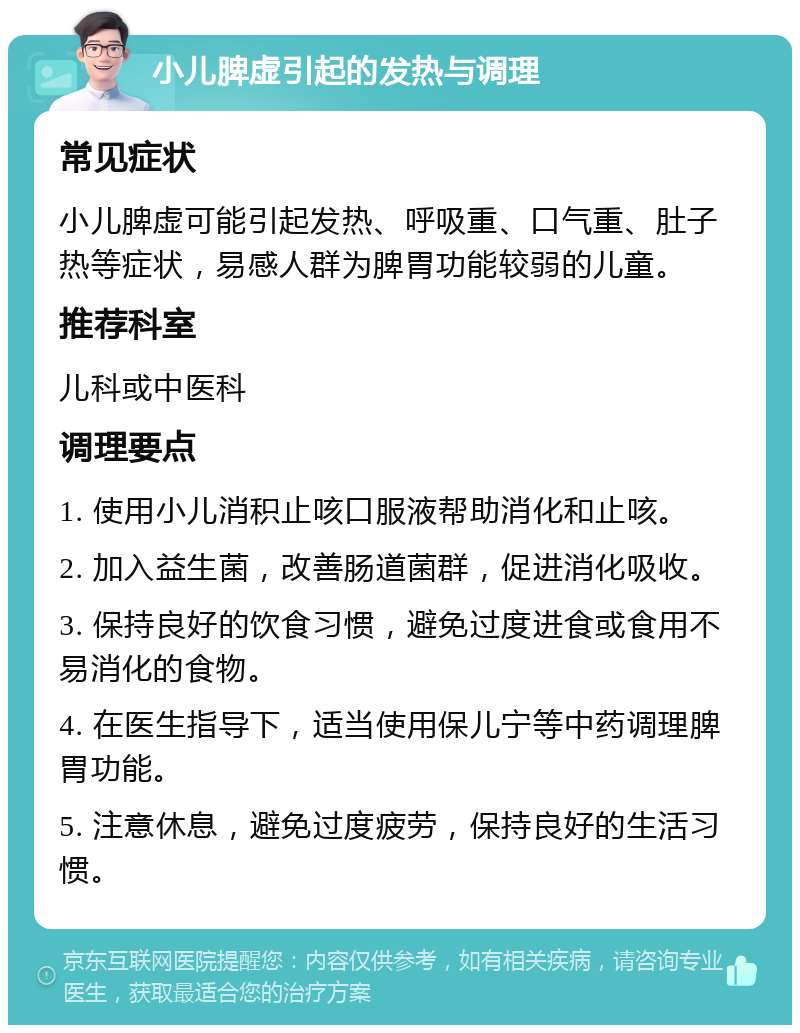 小儿脾虚引起的发热与调理 常见症状 小儿脾虚可能引起发热、呼吸重、口气重、肚子热等症状，易感人群为脾胃功能较弱的儿童。 推荐科室 儿科或中医科 调理要点 1. 使用小儿消积止咳口服液帮助消化和止咳。 2. 加入益生菌，改善肠道菌群，促进消化吸收。 3. 保持良好的饮食习惯，避免过度进食或食用不易消化的食物。 4. 在医生指导下，适当使用保儿宁等中药调理脾胃功能。 5. 注意休息，避免过度疲劳，保持良好的生活习惯。