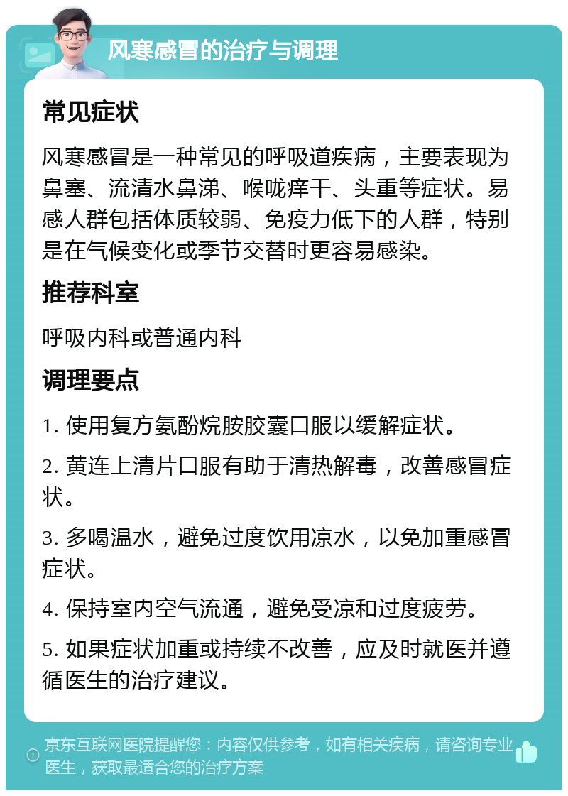 风寒感冒的治疗与调理 常见症状 风寒感冒是一种常见的呼吸道疾病，主要表现为鼻塞、流清水鼻涕、喉咙痒干、头重等症状。易感人群包括体质较弱、免疫力低下的人群，特别是在气候变化或季节交替时更容易感染。 推荐科室 呼吸内科或普通内科 调理要点 1. 使用复方氨酚烷胺胶囊口服以缓解症状。 2. 黄连上清片口服有助于清热解毒，改善感冒症状。 3. 多喝温水，避免过度饮用凉水，以免加重感冒症状。 4. 保持室内空气流通，避免受凉和过度疲劳。 5. 如果症状加重或持续不改善，应及时就医并遵循医生的治疗建议。