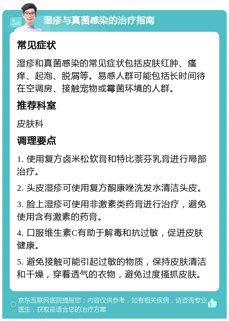 湿疹与真菌感染的治疗指南 常见症状 湿疹和真菌感染的常见症状包括皮肤红肿、瘙痒、起泡、脱屑等。易感人群可能包括长时间待在空调房、接触宠物或霉菌环境的人群。 推荐科室 皮肤科 调理要点 1. 使用复方卤米松软膏和特比萘芬乳膏进行局部治疗。 2. 头皮湿疹可使用复方酮康唑洗发水清洁头皮。 3. 脸上湿疹可使用非激素类药膏进行治疗，避免使用含有激素的药膏。 4. 口服维生素C有助于解毒和抗过敏，促进皮肤健康。 5. 避免接触可能引起过敏的物质，保持皮肤清洁和干燥，穿着透气的衣物，避免过度搔抓皮肤。