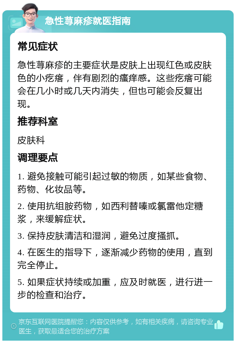 急性荨麻疹就医指南 常见症状 急性荨麻疹的主要症状是皮肤上出现红色或皮肤色的小疙瘩，伴有剧烈的瘙痒感。这些疙瘩可能会在几小时或几天内消失，但也可能会反复出现。 推荐科室 皮肤科 调理要点 1. 避免接触可能引起过敏的物质，如某些食物、药物、化妆品等。 2. 使用抗组胺药物，如西利替嗪或氯雷他定糖浆，来缓解症状。 3. 保持皮肤清洁和湿润，避免过度搔抓。 4. 在医生的指导下，逐渐减少药物的使用，直到完全停止。 5. 如果症状持续或加重，应及时就医，进行进一步的检查和治疗。