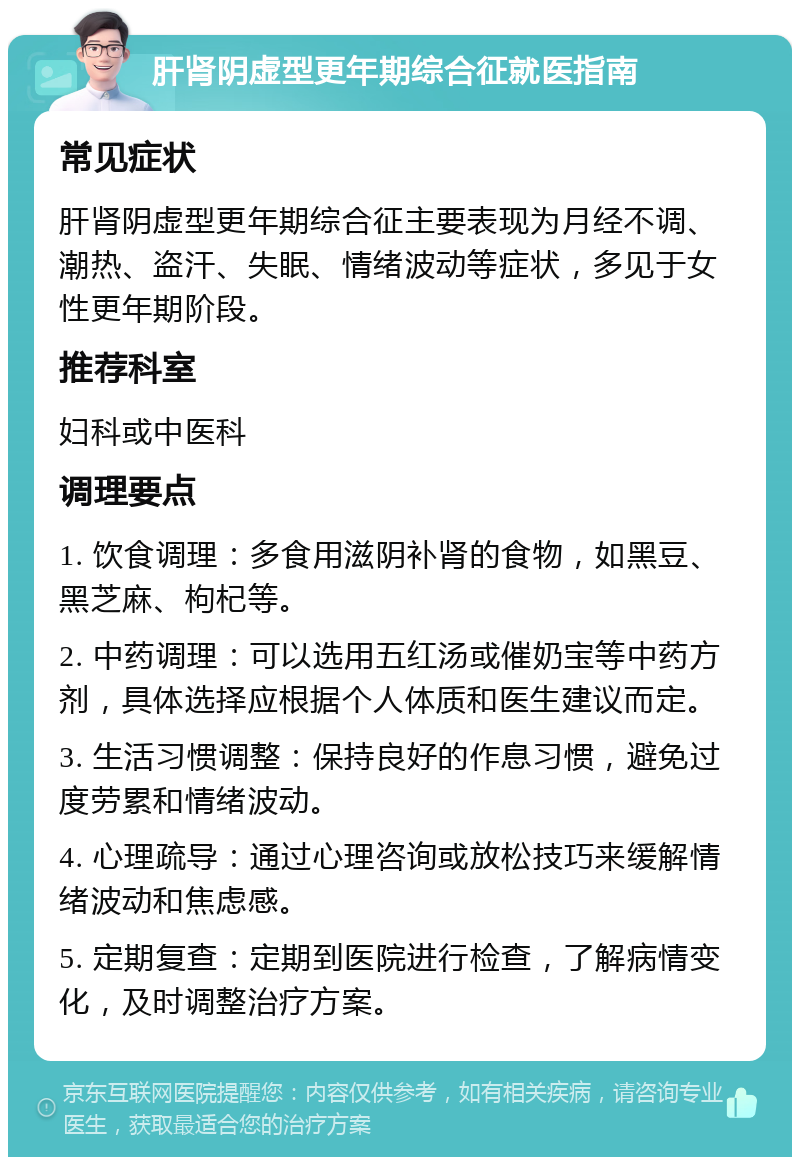 肝肾阴虚型更年期综合征就医指南 常见症状 肝肾阴虚型更年期综合征主要表现为月经不调、潮热、盗汗、失眠、情绪波动等症状，多见于女性更年期阶段。 推荐科室 妇科或中医科 调理要点 1. 饮食调理：多食用滋阴补肾的食物，如黑豆、黑芝麻、枸杞等。 2. 中药调理：可以选用五红汤或催奶宝等中药方剂，具体选择应根据个人体质和医生建议而定。 3. 生活习惯调整：保持良好的作息习惯，避免过度劳累和情绪波动。 4. 心理疏导：通过心理咨询或放松技巧来缓解情绪波动和焦虑感。 5. 定期复查：定期到医院进行检查，了解病情变化，及时调整治疗方案。