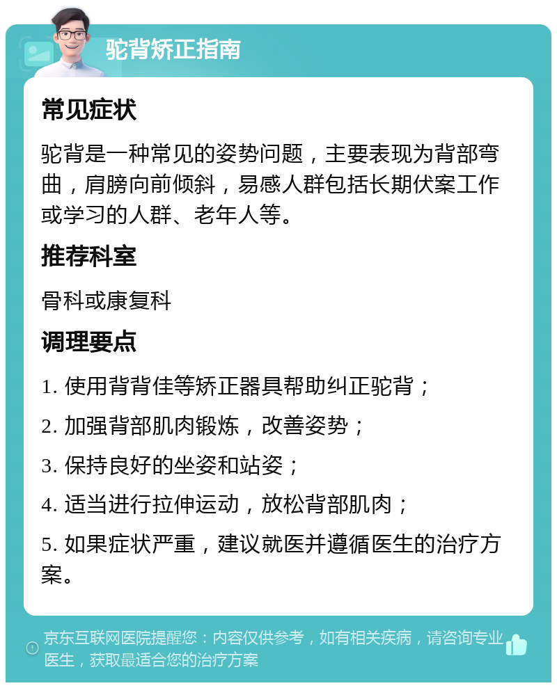 驼背矫正指南 常见症状 驼背是一种常见的姿势问题，主要表现为背部弯曲，肩膀向前倾斜，易感人群包括长期伏案工作或学习的人群、老年人等。 推荐科室 骨科或康复科 调理要点 1. 使用背背佳等矫正器具帮助纠正驼背； 2. 加强背部肌肉锻炼，改善姿势； 3. 保持良好的坐姿和站姿； 4. 适当进行拉伸运动，放松背部肌肉； 5. 如果症状严重，建议就医并遵循医生的治疗方案。