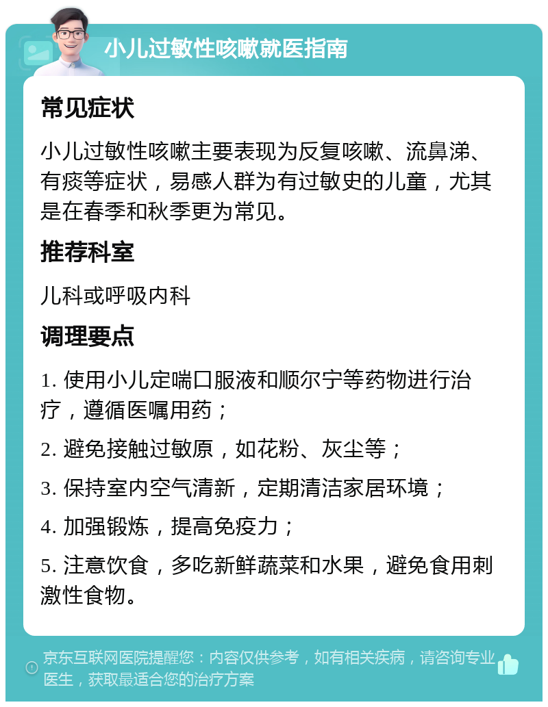 小儿过敏性咳嗽就医指南 常见症状 小儿过敏性咳嗽主要表现为反复咳嗽、流鼻涕、有痰等症状，易感人群为有过敏史的儿童，尤其是在春季和秋季更为常见。 推荐科室 儿科或呼吸内科 调理要点 1. 使用小儿定喘口服液和顺尔宁等药物进行治疗，遵循医嘱用药； 2. 避免接触过敏原，如花粉、灰尘等； 3. 保持室内空气清新，定期清洁家居环境； 4. 加强锻炼，提高免疫力； 5. 注意饮食，多吃新鲜蔬菜和水果，避免食用刺激性食物。