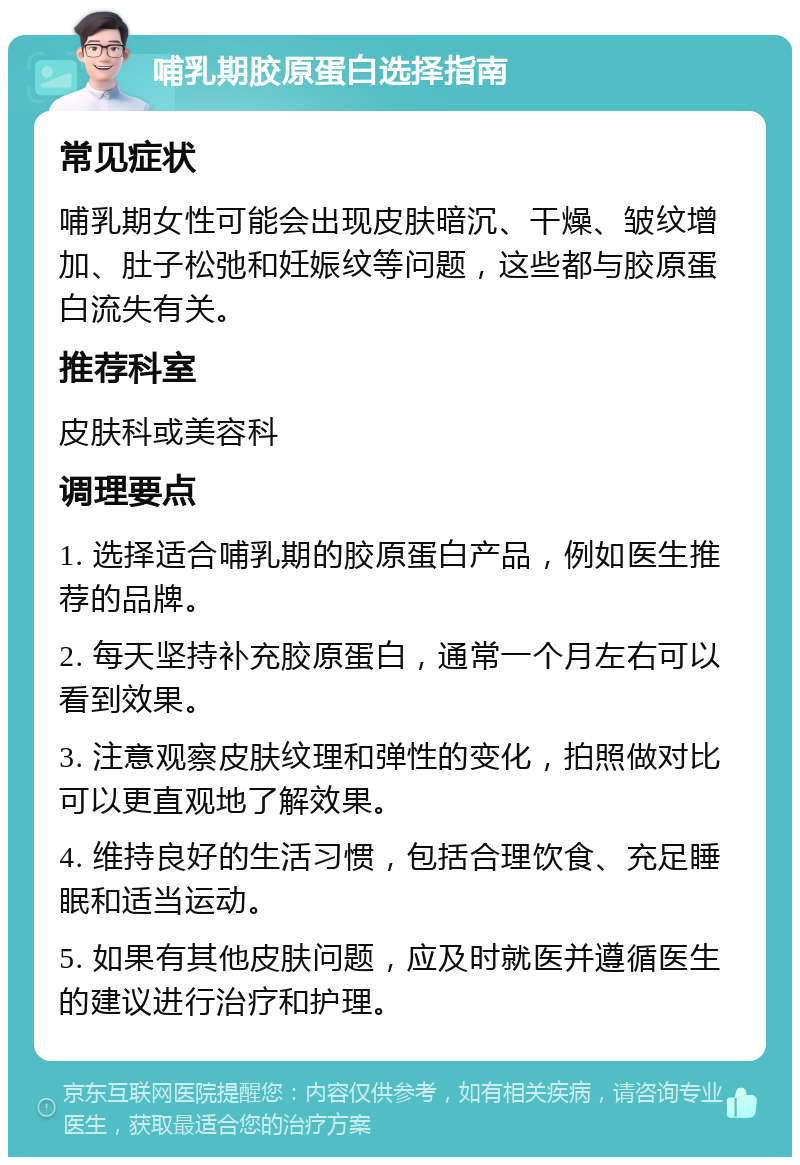 哺乳期胶原蛋白选择指南 常见症状 哺乳期女性可能会出现皮肤暗沉、干燥、皱纹增加、肚子松弛和妊娠纹等问题，这些都与胶原蛋白流失有关。 推荐科室 皮肤科或美容科 调理要点 1. 选择适合哺乳期的胶原蛋白产品，例如医生推荐的品牌。 2. 每天坚持补充胶原蛋白，通常一个月左右可以看到效果。 3. 注意观察皮肤纹理和弹性的变化，拍照做对比可以更直观地了解效果。 4. 维持良好的生活习惯，包括合理饮食、充足睡眠和适当运动。 5. 如果有其他皮肤问题，应及时就医并遵循医生的建议进行治疗和护理。